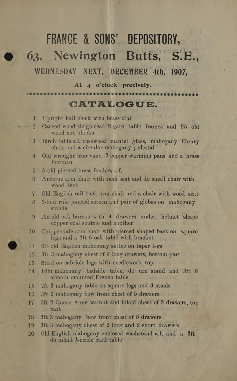 FRANCE &amp; SONS’ DEPOSITORY, At 4 o’clock precisely. Se ated CATALOGUE. Upright hall clock with brass dial Carved wood sleigh seat, 2 gate table frames and 95 old wood cut blozks Birch table a.f. rosewood mantel glass, mahogany library chair and a circular mahogany pedestal Old wrought iron vane, 2 copper warming pans and a brass footman 3 old pierced brass fenders a.f. Antique arm chair with rush seat and do small chair with wood seat Old English rail back arm chair and a chair with wood seat 3-fold rule jointed screen and pair of globes on mahogany stands An old oak bureau with 4 drawers under, helmet shape copper coal scuttle and another Chippendale arm chair with pierced shaped back on syuare legs and a 2ft 6 oak table with bracket 6ft old English mahogany settee on taper legs 3it 3 mahognay chest of 3 long drawers, bottom part Stool on cabriole legs with needlework top 18in mahogany bedside table, do urn stand and 3ft 8 ormolu mounted French table 2ft 3 mahogany table on square legs and 3 stools 3ft 6 mahogany bow front chest of 5 drawers 3ft 2 Queen Anne walnut and inlaid chest of 5 drawers, top part 3ft 3 mahogany bow front chest of 5 drawers 3ft 3 mahogany chest of 2 long and 2 short drawers Old English mahogany enclosed washstand a.f. and a 3ft do inlaid 4-circle card table