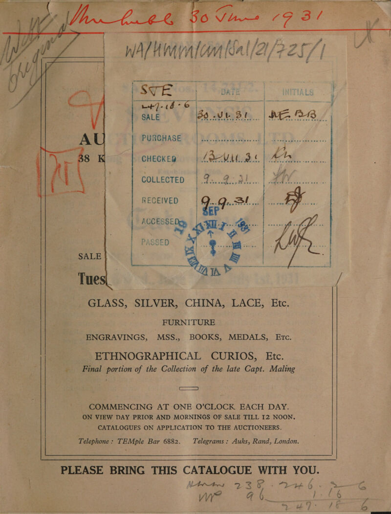  PURCHASE CHECKED COLLECTED RECEIVED | ACCESSE  GLASS, SILVER, CHINA, LACE, Etc. FURNITURE ENGRAVINGS, MSS., BOOKS, MEDALS, ETc. ETHNOGRAPHICAL CURIOS, Etc. Final portion of the Collection of the late Capt. Maling ae COMMENCING AT ONE O’CLOCK EACH DAY. ON VIEW DAY PRIOR AND MORNINGS OF SALE TILL 12 NOON. CATALOGUES ON APPLICATION TO THE AUCTIONEERS. Telephone : eeeuer Bar 6882. Telegrams : Auks, Rand, London.  PLEASE BRING THIS CATALOGUE WITH YOU. Nintns 237 - 2246-2 —-G ie. Se te  ee - i — — ta ~ Stain