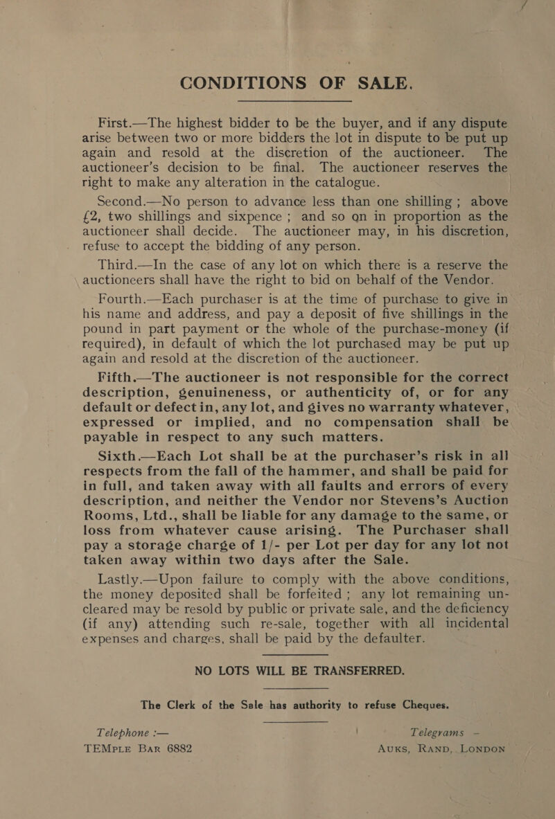 CONDITIONS OF SALE. First.—The highest bidder to be the buyer, and if any dispute arise between two or more bidders the lot in dispute to be put up again and resold at the discretion of the auctioneer. The auctioneer’s decision to be final. The auctioneer reserves the right to make any alteration in the catalogue. Second.—No person to advance less than one shilling ; above £2, two shillings and sixpence ; and so gn in proportion as the auctioneer shall decide. The auctioneer may, in his discretion, refuse to accept the bidding of any person. Third.—In the case of any lot on which there is a reserve the auctioneers shall have the right to bid on behalf of the Vendor. Fourth.—Each purchaser is at the time of purchase to give in his name and address, and pay a deposit of five shillings in the pound in part payment or the whole of the purchase-money (if required), in default of which the lot purchased may be put up again and resold at the discretion of the auctioneer. Fifth.—The auctioneer is not responsible for the correct description, genuineness, or authenticity of, or for any default or defectin, any lot, and gives no warranty whatever, expressed or implied, and no compensation shall be payable in respect to any such matters. Sixth.—Each Lot shall be at the purchaser’s risk in all] respects from the fall of the hammer, and shall be paid for in full, and taken away with all faults and errors of every description, and neither the Vendor nor Stevens’s Auction Rooms, Ltd., shall be liable for any damage to the same, or loss from whatever cause arising. The Purchaser shall pay a storage charge of 1/- per Lot per day for any lot not taken away within two days after the Sale. Lastly.—Upon failure to comply with the above conditions, the money deposited shall be forfeited ; any lot remaining un- cleared may be resold by public or private sale, and the deficiency (if any) attending such re-sale, together with all incidental expenses and charges, shall be paid by the defaulter. NO LOTS WILL BE TRANSFERRED. The Clerk of the Sale has authority to refuse Cheques. Telephone :— Telegrams — TEMpLeE Bar 6882 AuKs, RAND, LONDON —