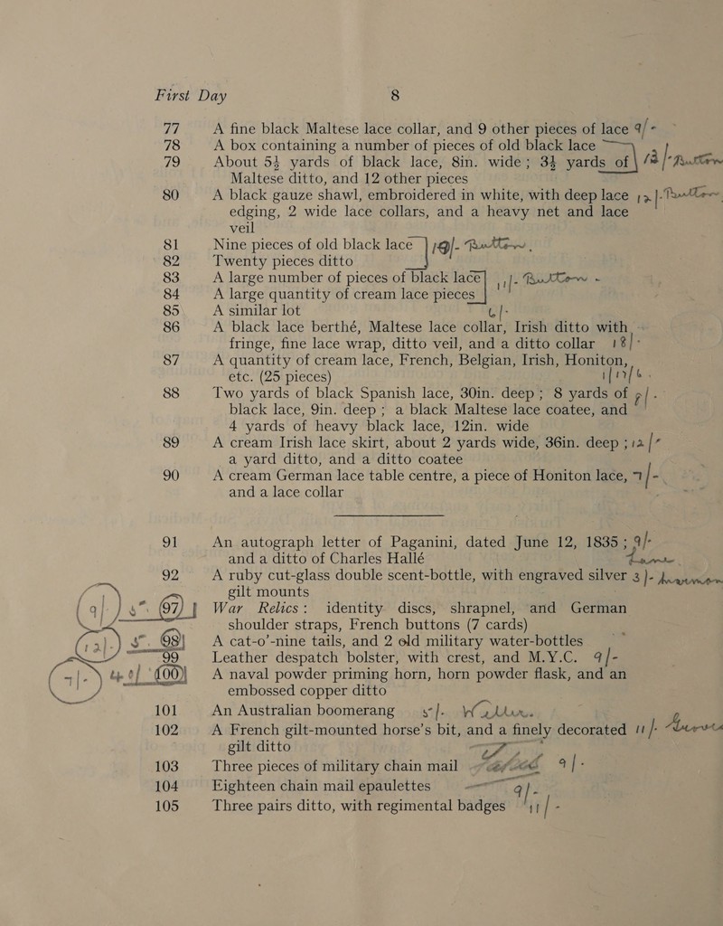 77 A fine black Maltese lace collar, and 9 other pieces of lace q/« 78 A box containing a number of pieces of old black lace i About 54 yards of black lace, 8in. wide; 34 yards of ar Maltese ditto, and 12 other pieces 3 80 A black gauze shawl, embroidered in white, with deep lace ;3 iuaaamaectis edging, 2 wide lace collars, and a heavy net and lace veil 81 Nine pieces of old black a 19)- Ro ittiw , 82 Twenty pieces ditto 83 A large number of pieces of black a 1f- RurtCow - 84 A large quantity of cream lace piece 85 A similar lot ey 86 A black lace berthé, Maltese lace collar, Irish ditto with. - fringe, fine lace wrap, ditto veil, and a ditto collar ie]: 87 A quantity of cream lace, French, Belgian, Irish, Honiton, etc. (25 pieces) ifr. 88 Two yards of black Spanish lace, 30in. deep; 8 yards of al ; black lace, 9in. deep ; a black Maltese lace coatee, and 4 yards of heavy black lace, 12in. wide 89 A cream Irish lace skirt, about 2 yards wide, 36in. deep ; 12 | f a yard ditto, and a ditto coatee 90) A cream German lace table centre, a piece of Honiton lace, 7 | - and a lace collar 91 An autograph letter of Paganini, dated June 12, 1835 ; q/- and a ditto of Charles Hallé | ae 92 A ruby cut-glass double scent-bottle, with ones silver 3 }- Jcawwis . gilt mounts 67) 7 War Relics: identity discs, shrapnel, ttl Cone shoulder straps, French buttons (7 cards) 98| A cat-o’-nine tails, and 2 old military water-bottles P 99 Leather despatch bolster, with crest, and M.Y.C. q| - of £00) A naval powder priming horn, horn powder flask, and an a embossed copper ditto 101 An Australian boomerang x. Ws fe ee 102 A French gilt-mounted horse’s bit, and « a Saey decorated /! /: Aber gilt ditto ae 103 Three pieces of military chain mail ~~. fe Mae 4 [ 104 Eighteen chain mail epaulettes aor A 9) |-