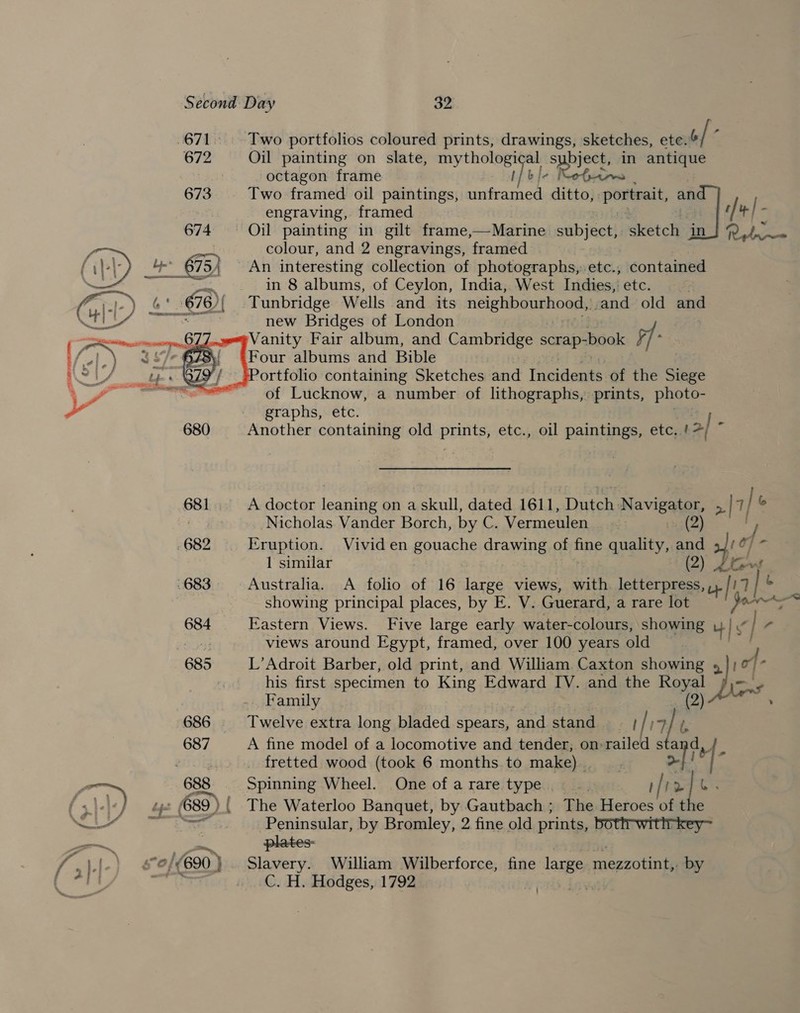 -671.. Two portfolios coloured prints, drawings, sketches, ete. o/ ‘ 672 Oil painting on slate, mythological subject, in antique octagon frame i] l- Reales 673 Two framed oil paintings, unframed ditto, Portrait, an / [. ft + Retra~= engraving, framed Oil painting in gilt frame,—Marine subject, sketch in colour, and 2 engravings, framed An interesting collection of photographs,:.etc., contained in 8 albums, of Ceylon, India, West Indies, etc. | Tunbridge Wells and _ its Sitio me and old and new Bridges of London Vanity Fair album, and Cambridge scrap-book pf Four albums and Bible Portfolio containing Sketches and fred of the Siege ~- of Lucknow, a number of lithographs, prints, photo- graphs, etc. a Another containing old peut etc., oil paintings, etc.. 12   681... A doctor leaning on a skull, dated 1611, Distch N avigator, &gt;| 7 / 6 Nicholas Vander Borch, by C. Vermeulen :23(2) . of 682 Eruption. Vivid en gouache drawing of fine quality, ay ie 1 similar Aber 683 Australia. A folio of 16 large views, with. lietaee Ue ei 6 showing principal places, by E. V. Guerard, a rare lot prot; - 684 Eastern Views. Five large early water-colours, showing u| y| r views around Egypt, framed, over 100 years old 685 L’Adroit Barber, old print, and William Caxton showing 2 iof- Z his first specimen to King Edward IV. and the et A ae Peninsular, by Bromley, 2 fine old prints, bottr-wittrkey~ plates: | Family 686 Twelve extra long bladed spears, and stand . eo 687 A fine model of a locomotive and tender, on- railed sta BUG fretted wood (took 6 months to make). - 688 Spinning Wheel. One of a rare type ! is 2 a 1 ' 1.1) bf 489 ) ( The Waterloo Banquet, by Gautbach ; The Heroes of t el 0/690 )}. Slavery. William Wilberforce, fine large mezzotint, by Beals |&lt; C. H. Hodges, 1792