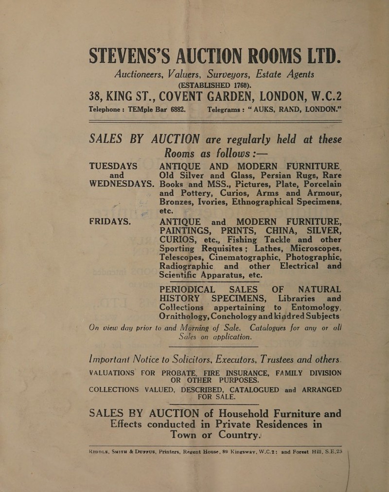 STEVENS’S AUCTION ROOMS LID. Auctioneers, Valuers, Surveyors, Estate Agents (ESTABLISHED 1768). 38, KING ST., COVENT GARDEN, LONDON, W.C.2 Telephone ; TEMple Bar 6882. Telegrams : “ AUKS, RAND, LONDON.” SALES BY AUCTION are regularly held at these Rooms as follows :— TUESDAYS ANTIQUE AND MODERN FURNITURE. and Old Silver and Glass, Persian Rugs, Rare WEDNESDAYS. Books and MSS., Pictures, Plate, Porcelain - and Pottery, Curios, Arms and Armour, Bronzes, Ivories, Ethnographical Specimens, i £25 Fete; FRIDAYS. ANTIQUE and MODERN FURNITURE, PAINTINGS, PRINTS, CHINA, SILVER, CURIOS, etc., Fishing Tackle and other Sporting Requisites; Lathes, Microscopes, Telescopes, Cinematographic, Photographic, Radiographic and other Electrical and Scientific Apparatus, etc. PERIODICAL SALES OF NATURAL HISTORY SPECIMENS, Libraries and Collections appertaining to Entomology, Ornithology, Conchology and kiadred Subjects On view day prior to and Morning of Sale. Catalogues for any or ali Sales on application. Important Notice to Solicitors, Executors, Trustees and others. VALUATIONS FOR PROBATE, FIRE INSURANCE, FAMILY DIVISION OR OTHER PURPOSES. COLLECTIONS VALUED, DESCRIBED, CATALOGUED and ARRANGED FOR SALE. SALES BY AUCTION of Household Furniture and Effects conducted in Private Residences in Town or Country. Rippvg, SmitH &amp; Durrus, Printers, Regent House, 89 Kingsway, W.C.2: and Forest Hill, S.E.23