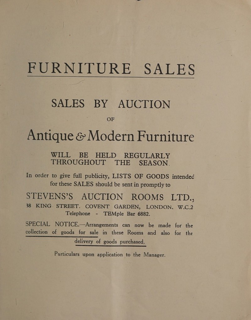 FURNITURE SALES SALES BY AUCTION OF Antique &amp; Modern Furniture WILL BE HELD REGULARLY THROUGHOUT THE SEASON. In order to give full publicity, LISTS OF GOODS intended for these SALES should be sent in promptly to STEVENS’S AUCTION ROOMS LITD., 38 KING. STREET. COVENT GARDEN, LONDON, W.C.2 Telephone - TEMple Bar 6882. SPECIAL NOTICE.—Arrangements can now be made for the collection of goods for sale in these Rooms and also for the delivery of goods purchased. Particulars upon application to the Manager.