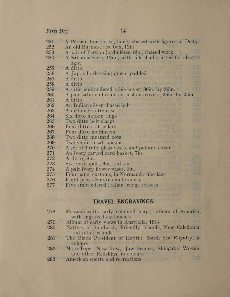 251 252 293 254 255 256 257 258 260 261 262 263 264 265 266 267 268 269 270 271 272 273 274 275 276 277 278 -279 280 281 282 283 A Persian brass vase, finely chased with figures of Deity An old Burmese rice box, 12in. A pair of Persian jardiniéres, 8in., chased work | A Satsuma-vase, 12in., with silk shade, fitted for electric light A ditto A Jap. silk dressing gown, ps a A ditto A ditto A pair satin embroidered cushion cov ers, 25in, bY 25in. A ditto An Indian silver chased belt A ditto cigarette case Six ditto napkin rings Two ditto belt clasps Four ditto salt cellars Four ditto muffineers Two ditto mustard pots Twelve ditto salt spoons A set of 3 ruby glass vases, and pot and cover An ivory carved card basket, 7in. A ditto, 8in. Six ivory spills, Gin. and 4in. A pair ivory flower vases, Qin. Four panel curtains, in Normandy filet lace Eight pieces Smyrna embroidery Five embroidered Italian bridge coatees TRAVEL ENGRAVINGS. Massachusetts early coloured map; others of America, with engraved cartouches Album of early views in Australia, 1814 Natives of Sandwich, Friendly Islands, New Caledonia, and other islands The Black President of Hayti; South Sea Royalty, in colours Mato-Tope, Naw-Kaw, Jaw-Beance, Shingaba -Wossin, and other Redskins, in colours American sports and recreations