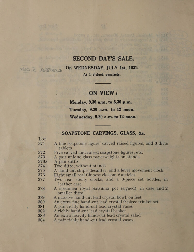 OL Si) S/2 373 373A 374 Sy 376 377 378 379 380 381 382 383 384 SECOND DAY’S SALE, On WEDNESDAY, JULY Ist, 1931: At 1 o'clock precisely. ON VIEW: Monday, 9.30 a.m, to 5.30 p.m. Tuesday, 9.30 a.m. to 12 noon. Wednesday, 9.30 a.m. to 12 noon. SOAPSTONE CARVINGS, GLASS, &amp;c. A fine soapstone figure, carved raised figures, and 3 ditto tablets Five carved and raised soapstone figures, etc. A pair unique glass paperweights on stands A pair ditto Two ditto, without stands A hand-cut ship’s decanter, and a lever movement clock Eight small real Chinese cloisonné articles Two real ebony clocks, and a 3-piece set bottles, in leather case A specimen royal Satsuma pot (signed), in case, and 2 smaller ditto A massive hand-cut lead crystal bowl, on feet An extra fine hand-cut lead crystal 9-piece trinket set A pair richly hand-cut lead crystal vases A richly hand-cut lead crystal basket An extra heavily hand-cut lead crystal salad A pair richly hand-cut lead crystal vases