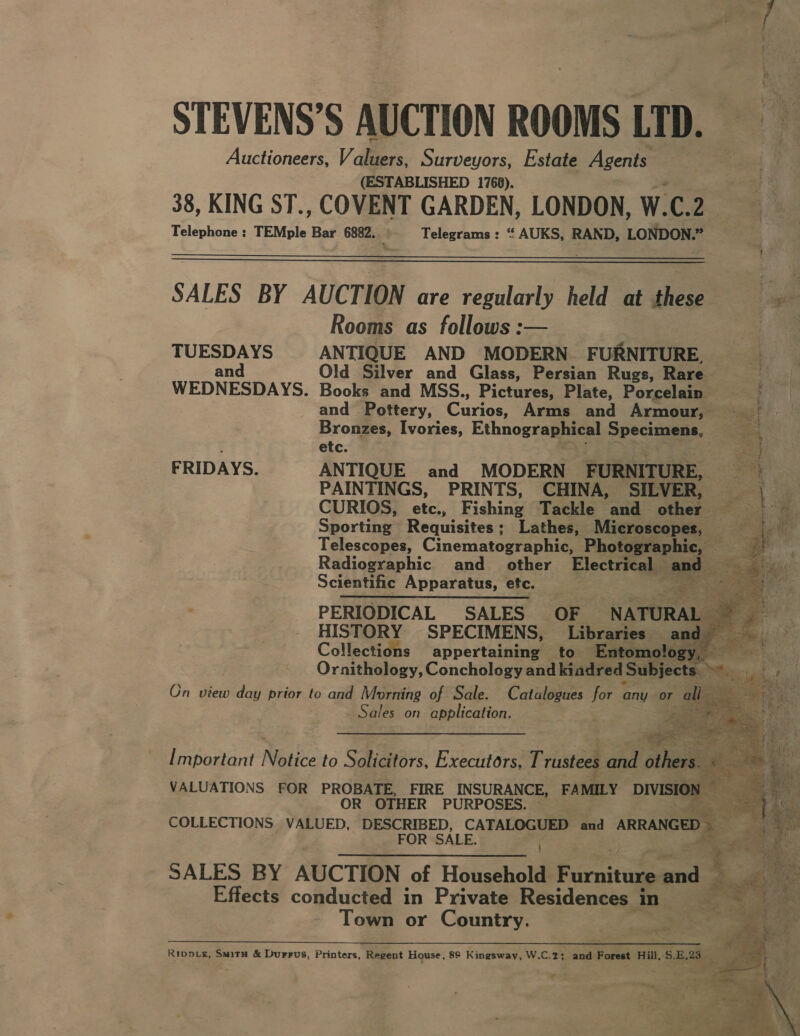 STEVENS’S AUCTION ROOMS LTD. Auctioneers, Valuers, Surveyors, Estate Agents (ESTABLISHED 1768). 38, KING ST., COWL GARDEN, LONDON, W. ic 2, Telephone : TEMple Bar 6882.. Telegrams : “ AUKS, RAND, Lolpos   SALES BY AUCTION are regularly held at these Rooms as follows :— | TUESDAYS ANTIQUE AND MODERN FURNITURE, and Old Silver and Glass, Persian Rugs, Rare WEDNESDAYS. Books and MSS., Pictures, Plate, Porcelain and Pottery, Garicr Arms and Armour, _ Bronzes, Ivories, Ethnographical Spectuaas. Bes : etc. FRIDAYS. ANTIQUE and MODERN FURNITURE, | i PAINTINGS, PRINTS, CHINA, SILVER, | f CURIOS, etc., Phin Tackle and other ee Sporting! Requisites ; Lathes, Microscopes, 2: ae Telescopes, Cinematographic, Photogr: a P Radiographic and_ other Electrical — and Scientific Apparatus, etc. &lt; PERIODICAL SALES OF N ATURA [ HISTORY SPECIMENS, Libraries Collections appertaining to Entomolog Ornithology, Conchology and kindred | Subjects 5 On view day prior to and Morning of Sale. Catalogues for any or Sales on application. peeks, ee Y $ ! Segre Range agp oe OO Irate te age eee a we             Important Notice to Solicitors, Executors, Triste daa ‘otha : VALUATIONS FOR PROBATE, FIRE INSURANCE, FAMILY DIVISIO! id OR OTHER PURPOSES. ~ COLLECTIONS VALUED, DESCRIBED, CATALOGUED and ARRANGED » FOR SALE. SALES BY AUCTION of Household Furnitune ends 4 e ‘ Effects conducted in Private Residences i ain i Town or Country. De ee ~ : we  Rippv_s, SmitH &amp; Durrus, Printers, Regent House, 89 Kingsway, W.C.2: _ and Forest Hill, SEIS Pe: j —