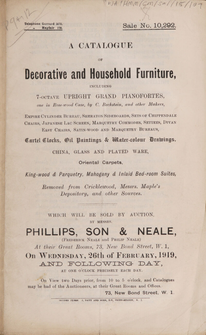 i WIA THAM (GM / Sal (15/7 /om : vo (\* Telephone Gerrard 3678, er as Mayfair 170. Sale No. 10,292. A CATALOGUE  OF Decorative and Household Furniture, | . INCLUDING A | 7-octTaAvE UPRIGHT GRAND PIANOFORTES, fy one in Rose-wood Case, by C. Bechstein, and other Makers, . sig Empire CYLINDER BUREAU, SHERATON SIDEBOARDS, SETS OF CHIPPENDALE 7 CHAIRS, JAPANESE LAC SCREEN, MARQUETRY COMMODES, SETTEES, DIVAN 4 Easy CuHairs, SATIN-WooD AND MARQUETRY BUREAUS, rh ba UE e. é 4 Garte! Clocks, Oil Paintings &amp; Water-colour Dratvings, : CHINA, GLASS AND PLATED WARE, Oriental Carpets, &lt; SS. Sates Bah tS pas King-wood &amp; Parquetry, Mahogany &amp; Inlaid Bed-room Suites, eae ees a toe = = Se Sees Removed from Cricklewood, Messrs. Maple’s Depository, and other Sources.  WHICH” WILL” BE SOLD “BY AUCTION, BY MESSRS. PHILLIPS, SON &amp; NEALE, (FREDERICK NEALE and Puinie NEALE) At their Great Rooms, 73, New Bond Street, W. 1, On WEDNESDAY, 26th of FEBRUARY, 1919, AND FOLLOWING DAY, AT ONE O'CLOCK PRECISELY EACH DAY.  On View two Days prior, from 10 to 5 o’clock, and Catalogues may be had of the Auctioneers, at their Great Rooms and Offices. 73, New Bond Street, W. 1,   DRYDEN PRRSS J, DAVY AND SONS, 8-9, FRITH-STREHT, Ww, 1. 