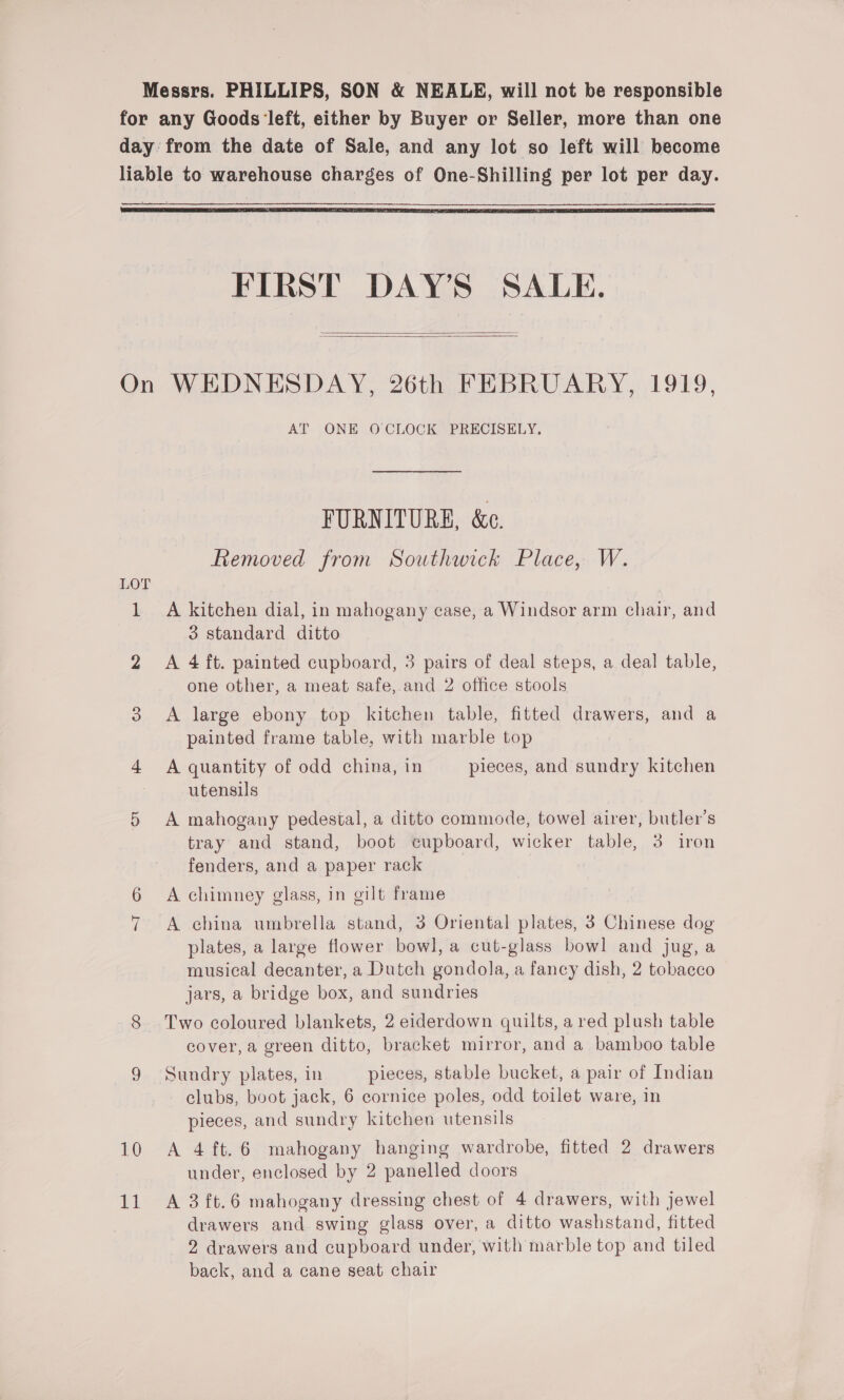 Messrs. PHILLIPS, SON &amp; NEALE, will not be responsible for any Goods ‘left, either by Buyer or Seller, more than one day from the date of Sale, and any lot so left will become liable to warehouse charges of One-Shilling per lot per day.  FIRST DAY’S SALE.   On WEDNESDAY, 26th FEBRUARY, 1919, AT ONE O CLOCK PRECISELY. FURNITURE, &amp;c. Removed from Southwick Place, W. LOT 1 A kitchen dial, in mahogany case, a Windsor arm chair, and 3 standard ditto 2 <A 4 ft. painted cupboard, 3 pairs of deal steps, a deal table, one other, a meat safe, and 2 office stools 3 A large ebony top kitchen table, fitted drawers, and a painted frame table, with marble top 4 A quantity of odd china, in pieces, and sundry kitchen utensils 5 A mahogany pedestal, a ditto commode, towel airer, butler’s tray and stand, boot cupboard, wicker table, 3 iron fenders, and a paper rack A chimney glass, in gilt frame A china umbrella stand, 3 Oriental plates, 3 Chinese dog plates, a large flower bowl, a cut-glass bowl and jug, a musical decanter, a Dutch gondola, a fancy dish, 2 tobacco jars, a bridge box, and sundries 8 Two coloured blankets, 2 eiderdown quilts, a red plush table cover, a green ditto, bracket mirror, and a bamboo table 9 Sundry plates, in pieces, stable bucket, a pair of Indian clubs, boot jack, 6 cornice poles, odd toilet ware, in pieces, and sundry kitchen utensils 10 A 4 ft.6 mahogany hanging wardrobe, fitted 2 drawers under, enclosed by 2 panelled doors 11 A 3ft.6 mahogany dressing chest of 4 drawers, with jewel drawers and swing glass over, a ditto washstand, fitted 2 drawers and cupboard under, with marble top and tiled back, and a cane seat chair