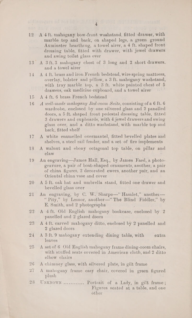 12 14 19 16 7. 18 20 21 + A 4 ft. mahogany bow-front washstand, fitted drawer, with marble top and back, on shaped legs, a green ground Axminster hearthrug, a towel airer, a 4 ft. shaped front dressing table, fitted with drawer, with jewel drawers and swing toilet glass over A 3it.3 mahogany chest of 3 long and 2 short drawers, and a towel airer A 4 ft. brass and iron French bedstead, wire spring mattress, overlay, bolster and pillow, a 3 ft. mahogany washstand, with tray marble top, a 3 ft. white painted chest of 5 drawers, oak medicine cupboard, and a towel airer A 4 ft. 6 brass French bedstead A well-made mahogany Bed-room Suite, consisting of a 6 ft. 6 wardrobe, enclosed by one silvered glass and 2 panelled doors, a 5 ft. shaped front pedestal dressing table, fitted 3 drawers and cupboards, with 4 jewel drawers and swing glass over, and a ditto washstand, with marble top and back, fitted shelf A white enamelled overmantel, fitted bevelled plates and shelves, a steel rail fender, and a set of fire implements A walnut and ebony octagonal top table, on pillar and claw An engraving—James Hall, Esq., by James Faed, a photo- gravure, a pair of boat-shaped ornaments, another, a pair of china figures, 2 decorated ewers, another pair, and an Oriental china vase and cover A 5 ft. oak hat and umbrella stand, fitted one drawer and bevelled glass over An engraving, by ©. W. Sharpe—“ Hamlet,” anothe:— “ Pity,’ by Lesnor, another—‘The Blind Fiddler,” by E. Smith, and 2 photographs A 4ft. Old English mahogany bookcase, ennloaed by 2 panelled and 2 glazed doors A 4ft. carved mahogany ditto, enclosed by 2 panelled and 2 glazed doors A 3 ft.9 mahogany extending dining table, with extra leaves A setof 6 Old English mahogany frame dining-room chairs, with stuffed seats covered in American cloth, and 2 ditto elbow chairs A chimney glass, with silvered plate, in gilt frame A mahogany frame easy chair, covered in green figured plush AT NE NOW 50s ncpnnneee Portrait of a Lady, in gilt frame; Figures seated at a table, and one other