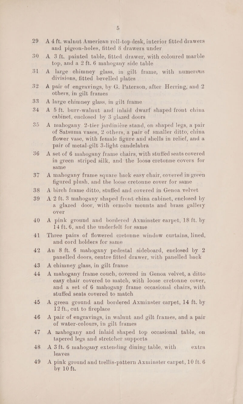 36 OL 38 39 40 41 42 43 44 45 46 47 48 49 5 A 4 ft. walnut American roll-top desk, interior fitted drawers and pigeon-holes, fitted 8 drawers under A 3 ft. painted table, fitted drawer, with coloured marble top, and a 2 ft. 6 mahogany side table divisions, fitted bevelled plates A pair of engravings, by G. Paterson, after Herring, and 2 others, in gilt frames A large chimney glass, in gilt frame A 5 ft. burr-walnut and inlaid dwarf shaped front china cabinet, enclosed by 3 glazed doors A mahogany 2-tier jardiniére stand, on shaped legs, a pair of Satsuma vases, 2 others, a pair of smaller ditto, china flower vase, with female figure and shells in relief, and a pair of metal-gilt 3-light candelabra ! A set of 6 mahogany frame chairs, with stuffed seats covered in green striped silk, and the loose cretonne covers for same A mahogany frame square back easy chair, covered 1n green figured plush, and the loose cretonne cover for same A birch frame ditto, stuffed and covered in Genoa velvet A 2 ft.3 mahogany shaped front china cabinet, enclosed by a glazed door, with ormolu mounts and brass gallery over A pink ground and bordered Axminster carpet, 18 ft. by 14 {t.6, and the underfelt for same Three pairs of flowered cretonne window curtains, lined, and cord holders for same An 8 ft. 6 mahogany pedestal sideboard, enclosed by 2 panelled doors, centre fitted drawer, with panelled back A chimney glass, in gilt frame A mahogany frame couch, covered in Genoa velvet, a ditto easy chair covered to match, with loose cretonne cover, and a set of 6 mahogany frame occasional chairs, with stuffed seats covered to match A green ground and bordered Axminster carpet, 14 ft. by 12 ft., cut to fireplace A pair of engravings, in walnut and gilt frames, and a pair of water-colours, in gilt frames A mahogany and inlaid shaped top occasional table, on tapered legs and stretcher supports A 3ft. 6 mahogany extending dining table, with extra leaves . A pink ground and trellis-pattern Axminster carpet, 10 ft. 6 by LO fh.