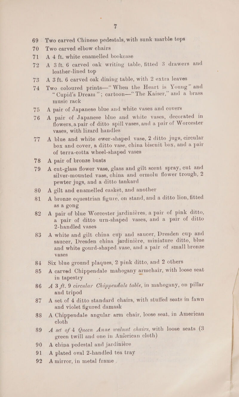72 92 7 Two carved Chinese pedestals, with sunk marble tops Two carved elbow chairs A 4 ft. white enamelled bookcase A 3 ft. 6 carved oak writing table, fitted 3 drawers and leather-lined top A 3ft. 6 carved oak dining table, with 2 extra leaves Two coloured prints—‘“ When the Heart is Young” and “Cupid’s Dream”; cartoon—* The Kaiser,” and a brass music rack A pair of Japanese blue and white vases and covers A pair of Japanese blue and white vases, decorated in flowers, a pair of ditto spill vases, and a pair of Worcester vases, with lizard handles A blue and white ewer-shaped vase, 2 ditto jugs, circular box and cover, a ditto vase, china biscuit box, and a pair of terra-cotta wheel-shaped vases A pair of bronze busts A cut-glass flower vase, glass and gilt scent spray, cut and gilver-mounted vase, china and ormolu flower trough, 2 pewter jugs, and a ditto tankard A gilt and enamelled casket, and another A bronze equestrian figure, on stand, and a ditto lion, fitted as a gong A pair of blue Worcester jardinicres, a pair of pink ditto, a pair of ditto urn-shaped vases, and a pair of ditto 2-handled vases A white and gilt china cup and saucer, Dresden cup and saucer, Dresden china jardiniére, miniature ditto, blue and white gourd-shaped vase, and a pair of small bronze vases Six blue ground plaques, 2 pink ditto, and 2 others A carved Chippendale mahogany armchair, with loose seat in tapestry A 8 ft. 9 circular Chippendale table, in mahogany, on pillar and tripod A set of 4 ditto standard chairs, with stuffed seats in fawn and violet figured damask A Chippendale angular arm chair, loose seat, in American cloth A set of 4 Queen Anne walnut charrs, with loose seats (3 green twill and one in American cloth) A china pedestal and jardiniere A mirror, in metal frame .-
