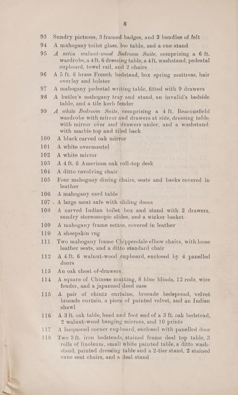 93 94 95 96 11g 118 8 Sundry pictures, 3 framed badges, and 3 bundles of felt A mahogany toilet glass, loo table, and a cue stand A satin walnut-wood Bedroom Suite, comprising a 6 ft. wardrobe, a 4ft. 6 dressing table, a 4ft. washstand, pedestal cupboard, towel rail, and 2 chairs A 5 ft. 6 brass French bedstead, box spring mattress, hair overlay and bolster A mahogany pedestal writing table, fitted with 9 drawers A butler’s mahogany tray and stand, an invalid’s bedside table, and a tile kerb fender A white Bedroom Suite, comprising a 4 ft. Beaconsfield wardrobe with mirror and drawers at side, dressing table, with mirror over and drawers under, and a washstand with marble top and tiled back A black carved oak mirror A white overmantel A white mirror A 4ft. 6 American oak roll-top desk A ditto revolving chair Four mahogany dining chairs, seats and baeks covered in leather ; A mahogany ecard table A carved Indian toilet box and stand with 2 drawers, sundry stereoscopic slides, and a wicker basket A mahogany frame settee, covered in leather A sheepskin rug Two mahogany frame Chippendale elbow chairs, with loose leather seats, and a ditto standard chair A 4ft. 6 walnut-wood cupboard, enclosed by 4 panelled doors | An oak chest of-drawers A square of Chinese matting, 8 blue blinds, 12 rods, wire fender, and a japanned deed case A pair of chintz curtains, brocade bedspread, velvet brocade curtain, a piece of painted velvet, and an Indian shawl A 3 ft. oak table, head and foot end of a 3 ft. oak bedstead, 2 walnut-wood hanging mirrors, and 10 prints A lacquered corner cupboard, enclosed with panelled door Two 3ft. iron bedsteads, stained frame deal top table, 3 rolls of linoleum, small white painted table, a ditto wash- stand, painted dressing table and a 2-tier stand, 2 stained cane seat chairs, and a deal stand