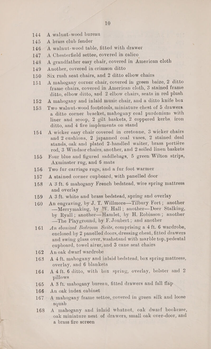 144 145 146 147 148 149 150 151 152 153 154 155 156 157 158 159 160 161 162 163 164 165 166 167 168 10 A walnut-wood bureau A brass club fender A walnut-wood table, fitted with drawer A Chesterfield settee, covered in calico A grandfather easy chair, covered in American cloth Another, covered in crimson ditto Six rush seat chairs, and 2 ditto elbow chairs A mahogany corner chair, covered in green baize, 2 ditto frame chairs, covered in American cloth, 3 stained frame ditto, elbow ditto, and 2 elbow chairs, seats in red plush A mahogany and inlaid music chair, and a ditto knife box Two walnut-wood footstools, miniature chest of 5 drawers. a ditto corner bracket, mahogany coal] purdonium with liner and scoop, 2 gilt baskets, 2 coppered kerbs, iron ditto, and 4 fire implements on stand A wicker easy chair covered in cretonne, 3 wicker chairs and 2 cushions, 2 japanned coal vases, 2 stained deal stands, oak and plated 2-handled waiter, brass portiére rod, 3 Windsor chairs, another, and 2 soiled linen baskets Four blue and figured saddlebags, 5 green Wilton strips, Axminster rug, and 6 mats Two fur carriage rugs, and a fur foot warmer A stained corner cupboard, with panelled door A 3 ft. 6 mahogany French bedstead, wire spring mattress and overlay A 3ft. white and brass bedstead, spring and overlay An engraving, by J. T. Willmore—Tilbury Fort; another —Merrymaking, by *¥. Hall ; another— Deer Stalking, by Ryall; another—Hamlet, by H. Robinson; another —The Playground, by F. Joubert; and another An ebonized Bedroom Swite, comprising a 4 ft. 6 wardrobe, enclosed by 2 panelled doors, dressing chest, fitted drawers and swing glass over, washstand with marble top, pedestal cupboard, towel airer, and 3 cane seat chairs An oak dwarf wardrobe A 4ft. mahogany and inlaid bedstead, box spring mattress, overlay, and 6 blankets A 4 ft. 6 ditto, with box spring, overlay, bolster and 2 pillows A 3 ft. mahogany bureau, fitted drawers and fall flap An oak index cabinet A mahogany frame settee, covered in green silk and loose squab A mahogany and inlaid whatnot, oak dwarf bookcase, oak miniature nest of drawers, small oak over-door, and a brass fire screen