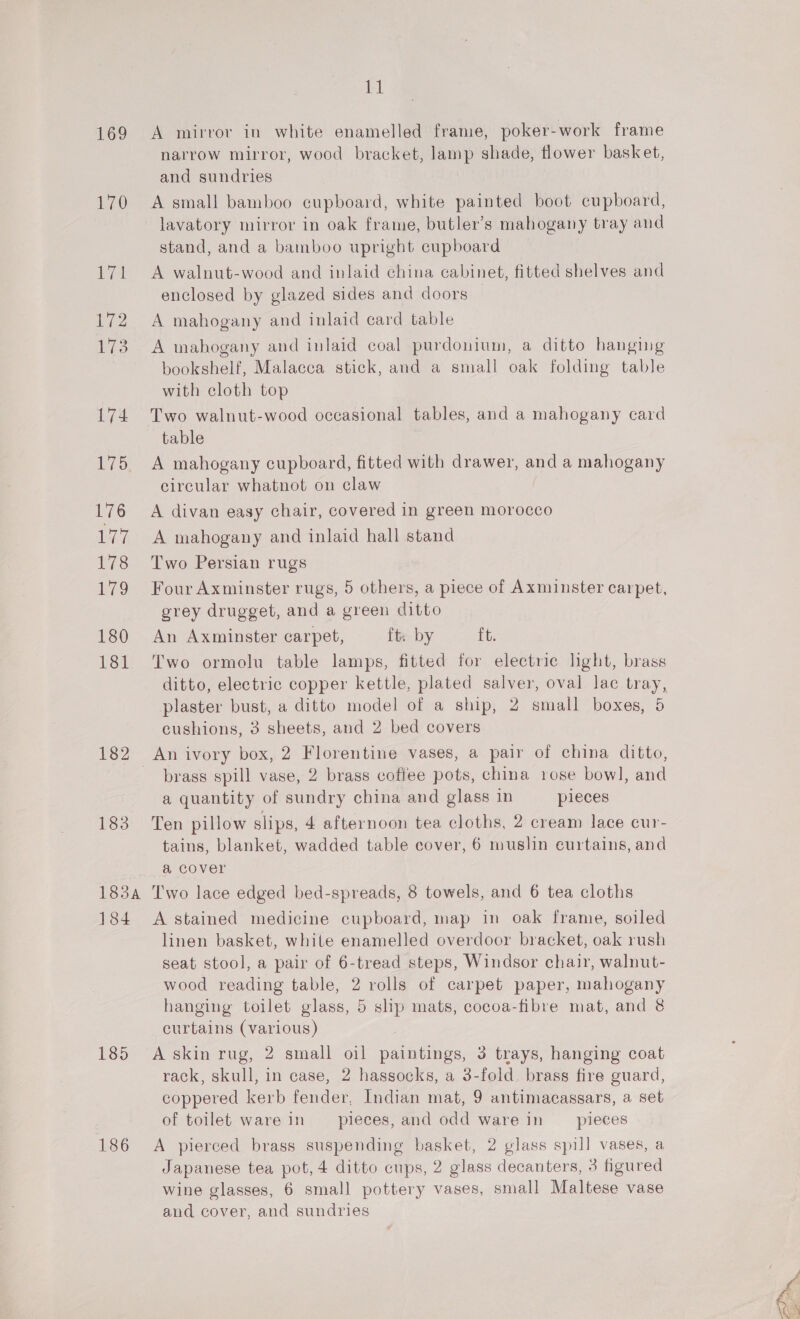 i) 169 A mirror in white enamelled frame, poker-work frame narrow mirror, wood bracket, lamp shade, flower basket, and sundries 170 A small bamboo cupboard, white painted boot cupboard, lavatory mirror in oak frame, butler’s mahogany tray and stand, and a bamboo upright cupboard 171 A walnut-wood and inlaid china cabinet, fitted shelves and enclosed by glazed sides and doors 172 A mahogany and inlaid card table 173. A mahogany and inlaid coal purdonium, a ditto hanging bookshelf, Malacca stick, and a small oak folding table with cloth top 174 Two walnut-wood occasional tables, and a mahogany card table 175. A mahogany cupboard, fitted with drawer, a a mahogany circular whatnot on claw 176 A divan easy chair, covered in green morocco 177 A mahogany and inlaid hall stand 178 Two Persian rugs 179 FourAxminster rugs, 5 others, a piece of Axminster carpet, grey drugget, and a green ditto 180 An Axminster carpet, ft: by ft. 181 Two ormolu table lamps, fitted for electric hght, brass ditto, electric copper kettle, plated salver, oval lac tray, plaster bust, a ditto model of a ship, 2 small boxes, 5 cushions, 3 sheets, and 2 bed covers brass spill vase, 2 brass coffee pots, china rose bowl, and a quantity of sundry china and glass in pieces 183 Ten pillow slips, 4 afternoon tea cloths, 2 cream lace cur- tains, blanket, wadded table cover, 6 muslin curtains, and a cover 183a Two lace edged bed-spreads, 8 towels, and 6 tea cloths 184 A stained medicine cupboard, map in oak frame, soiled linen basket, white enamelled overdoor bracket, oak rush seat stool, a pair of 6-tread steps, Windsor chair, walnut- wood reading table, 2 rolls of carpet paper, mahogany hanging toilet glass, 5 slip mats, cocoa-fibre mat, and 8 curtains (various) 185 A skin rug, 2 small oil paintings, 3 trays, hanging coat rack, skull, in case, 2 hassocks, a 3-fold brass fire guard, coppered kerb fender, Indian mat, 9 antimacassars, a set of toilet ware in pieces, and odd ware in __ pieces 186 A pierced brass suspending basket, 2 glass spill vases, a Japanese tea pot, 4 ditto cups, 2 glass decanters, 3 figured wine glasses, 6 small pottery vases, small Maltese vase and cover, and sundries