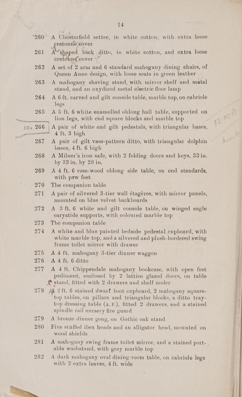 MT ner an 261 262 263 264 265 A Chesterfield settee, in white cotton, with extra loose cretonne: cover a “shaped peels , ditto, in white cotton, and extra loose cretonne cover A set of 2 arm ee 6 standard mahogany dining chairs, of Queen Anne design, with loose seats in green leather A mahogany shaving stand, with mirror shelf and metal stand, and an oxydized metal electric floor lamp A 6 ft. carved and gilt console table, marble top, on cabriole legs A 5 ft. 6 white enamelled oblong hall table, supported on lion legs, with end square blocks and marble top 267 268 269 270 DEAL 272 273 274 281 282  4 ft. 3 high A pair of gilt vase-pattern ditto, with triangular dolphin bases, 4 ft. 6 high A Milner’s iron safe, with 2 folding doors and keys, 33 in. by 33 in, by 28 in, A 4 ft. 6 rose-wood oblong side table, on end standards, with paw feet The companion table A pair of silvered 3-tier wall étagéres, with mirror panels, mounted on blue velvet backboards A 3 ft. 6 white and gilt console table, on winged eagle caryatide supports, with coloured marble top The companion table A white and blue painted bedside pedestal cupboard, with white marble top, and a silvered and plush- bordered swing frame toilet mirror with drawer A 4 ft. mahogany 3-tier dinner waggon A 4 ft. 6 ditto © A 4 ft. Chippendale mahogany bookcase, with open fret pediment, enclosed by 2 lattice glazed doors, on table /A 2 ft. 6 stained dwarf boot cupboard, 2 mahogany square- top tables, on pillars and triangular blocks, a ditto tray- top dressing table (a. F.), fitted 2 drawers, and a stained spindle rail nursery fire guard A bronze dinner gong, on Gothic oak stand Five stuffed ibex heads and an alligator head, mounted on wood shields A mahogany swing frame toilet mirror, and a stained port- . able washstand, with grey marble top A dark mahogany oval dining-room table, on cabriole legs with 2 extra leaves, 4 ft. wide 