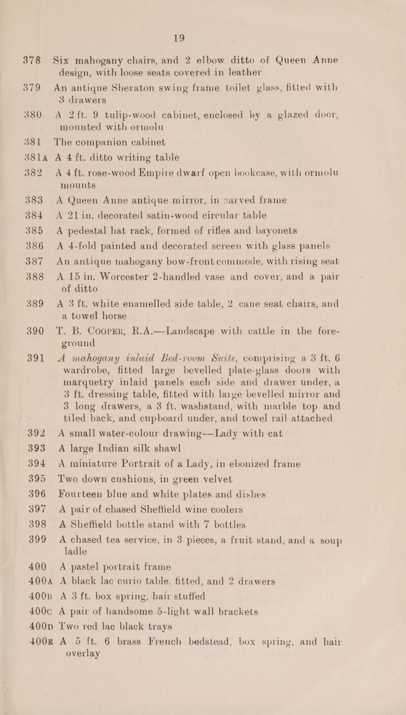 400A 4008 19 Six mahogany chairs, and 2 elbow ditto of Queen Anne design, with loose seats covered in leather An antique Sheraton swing frame toilet glass, fitted with 3 drawers A 2ft. 9 tulip-wood cabinet, enclosed by a glazed door, mounted with ormolu The companion cabinet A 4 ft. ditto writing table A 4 ft. rose-wood Empire dwarf open bookcase, with ormolu mounts A Queen Anne antique mirror, in carved frame A 21 in, decorated satin-wood circular table A pedestal hat rack, formed of rifles and bayonets A 4-fold painted and decorated screen with glass panels An antique mahogany bow-front commode, with rising seat A 15 in. Worcester 2-handled vase and cover, and a pair of ditto A 3 ft. white enamelled side table, 2 cane seat chairs, and a towel horse T. B. Cooper, R.A.—Landscape with cattle in the fore- ground A mahogany inlaid Bed-room Suite, comprising a 3 ft. 6 wardrobe, fitted large bevelled plate-glass doors with marquetry inlaid panels each side and drawer under, a 3 ft. dressing table, fitted with large bevelled mirror and 3 long drawers, a 3 ft. washstand, with marble top and tiled back, and cupboard under, and towel rail attached A small water-colour drawing-—Lady with cat A large Indian silk shawl A miniature Portrait of a Lady, in ebonized frame Two down cushions, in green velvet Fourteen blue and white plates and dishes A pair of chased Sheffield wine coolers A Sheffield bottle stand with 7 bottles A chased tea service, in 3 pieces, a fruit stand, and a soup ladle A black lac curio table, fitted, and 2 drawers A 3 ft. box spring, hair stuffed 400D (+008 Two red lac black trays A 5 ft. 6 brass French bedstead, box spring, and hair overlay