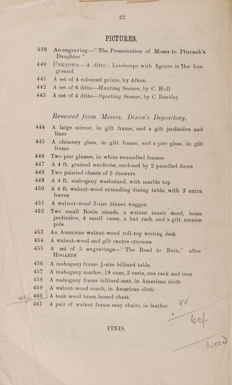 PICTURES. An engraving——““The Presentation of Moses to Pharaoh’s UNKNOWN—A ditto: Landscape with figures in the fore- ground A set of 4 coloured prints, by Alken A set of 6 ditto—Hunting Scenes, by C. Hull A set of 4 ditto—Sporting Scenes, by C. Bentley Removed from Messrs. Dixon’s Depository. A large mirror, in gilt frame, and a gilt jardiniere and liner A chimney glass, in gilt frame, and a pier glass, in gilt frame Two pier glasses, in white enamelled frames A 4 ft. grained wardrobe, enclosed by 2 panelled doors Two painted chests of 5 drawers A 4 ft. mahogany washstand, with marble top A 4 ft. walnut-wood extending dining table, with 3 extra leaves A walnut-wood 3-tier dinner waggon Two small Boule stands, a walnut music stool, brass jardiniére, 4 small vases, a hat rack, anda gilt cornice pole An American walnut-wood roll-top writing desk A walnut-wood and gilt centre ottoman A set of 5 engravings—“ The Road to Ruin,” after HoGartH A mahogany frame #-size billiard table A mahogany marker, 19 cues, 2 rests, cue rack and iron A mahogany frame billiard seat, in American eloth A walnut-wood couch, in American cloth VV A pair of walnut frame easy chairs, in leather FINIS,