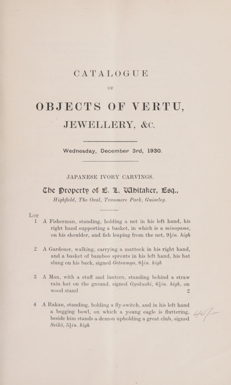 CATALOGU E Or OBJECTS OF VERTU, JEWELLERY, &amp;c. Wednesday, December 3rd, 1930. JAPANESE IVORY CARVINGS. Che Property of L. DZ. Whitaker, Esq., Highfield, The Oval, Tranmere Park, Guiseley. Lor A Fisherman, standing, holding a net in his left hand, his right hand supporting a basket, in which is a minogame, on his shoulder, and fish leaping from the net, 94in. high i A Gardener, walking, carrying a mattock in his right hand, and a basket of bamboo sprouts in his left hand, his hat slung on his back, signed Getsumyo, 84in. high i) A Man, with a staff and lantern, standing behind a straw rain hat on the ground, signed Gyokushi, 641n. high, on wood stand 2 we) 4 A Rakan, standing, holding a fly-switch, and in his left hand a begging bowl, on which a young eagle is fluttering, beside him stands a demon upholding a great club, signed Seiko, 5iin. high