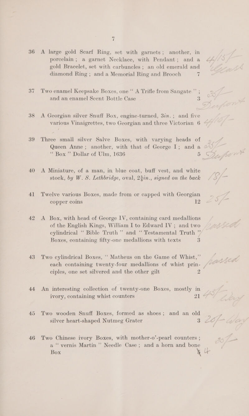 39 40 41 42 43 44 45 46 7 A large gold Scarf Ring, set with garnets; another, in porcelain; a garnet Necklace, with Pendant; and a gold Bracelet, set with carbuncles ; an old emerald and diamond Ring ; and a Memorial Ring and Brooch 7 &gt;] T'wo enamel Keepsake Boxes, one “ A Trifle from Sangate ”’ ; 2) and an enamel Scent Bottle Case 3 A Georgian silver Snuff Box, engine-turned, 3inm.; and five various Vinaigrettes, two Georgian and three Victorian 6 Three small silver Salve Boxes, with varying heads of Queen Anne; another, with that of George I; and a A Miniature, of a man, in blue coat, buff vest, and white stock, by W. S. Lethbridge, oval, 22in., signed on the back Twelve various Boxes, made from or capped with Georgian copper coins 12 A Box, with head of George LV, containing card medallions of the English Kings, William I to Edward IV ; and two cylindrical “ Bible Truth” and “ Testamental Truth ” Boxes, containing fifty-one medallions with texts 3 Two cylindrical Boxes, ‘‘ Matheus on the Game of Whist,”’ ciples, one set silvered and the other gilt 2 An interesting collection of twenty-one Boxes, mostly in Two wooden Snuff Boxes, formed as shoes; and an old silver heart-shaped Nutmeg Grater 3 Two Chinese ivory Boxes, with mother-o’-pearl counters ; a ‘“‘ vernis Martin ’’ Needle Case; and a horn and bone Box é