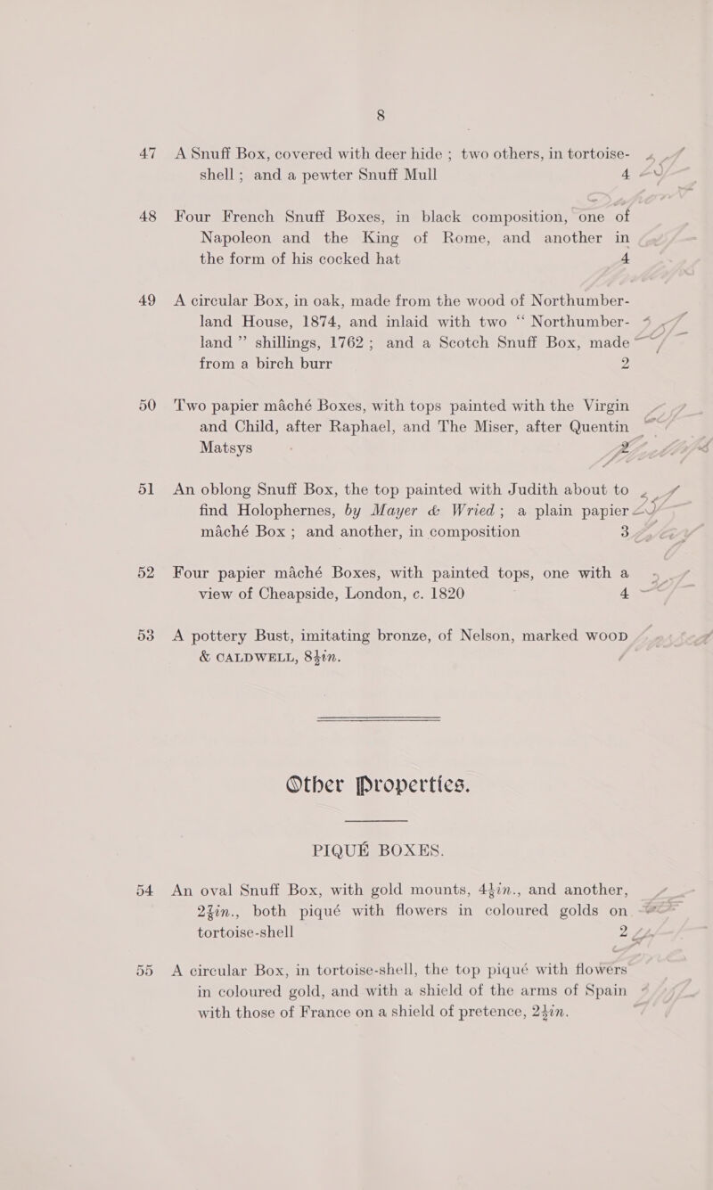 48 Four French Snuff Boxes, in black composition, one of Napoleon and the King of Rome, and another in the form of his cocked hat 4 49 A circular Box, in oak, made from the wood of Northumber- from a birch burr 2 50 Two papier maché Boxes, with tops painted with the Virgin and Child, after Raphael, and The Miser, after Quentin | Matsys BL, 51 An oblong Snuff Box, the top painted with Judith about to 2 | find Holophernes, by Mayer &amp; Wried; a plain papier 4’ 52 Four papier maché Boxes, with painted tops, one with a 53 &lt;A pottery Bust, imitating bronze, of Nelson, marked woop &amp; CALDWELL, 8417. | Otber Propertics. PIQUE BOXES. 54 An oval Snuff Box, with gold mounts, 4$in., and another, 2zin., both piqué with flowers in coloured golds on tortoise-shell 2 Ay o- 55 A circular Box, in tortoise-shell, the top piqué with flowers in coloured gold, and with a shield of the arms of Spain » with those of France on a shield of pretence, 2$zn. ;
