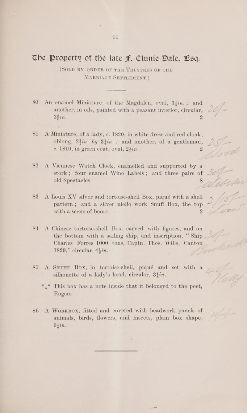 1] 80 81 82 83 84 86 (SOLD BY ORDER OF THE TRUSTEES OF THE MARRIAGE SETTLEMENT.) An enamel Miniature, of the Magdalen, oval, 34in.; and another, in oils, painted with a peasant interior, circular, 32in. 2 A Miniature, of a lady, c. 1820, in white dress and red cloak, oblong, 242n. by 31in.; and another, of a gentleman, c. 1810, in green coat, oval, 240n. Z A Viennese Watch Clock, enamelled and supported by a stork ; four enamel Wine Labels; and three pairs of old Spectacles 8 A Louis XV silver and tortoise-shell Box, piqué with a shell pattern ; and a silver niello work Snuff Box, the top with a scene of boors 2 A Chinese tortoise-shell Box, carved with figures, and on the bottom with a sailing ship, and inscription, “‘ Ship Charles Forres 1000 tons, Captn. Thos. Wills, Canton 1829,” circular, 447n. A Snurr Box, in tortoise-shell, piqué and set with a silhouette of a lady’s head, circular, 3iin. Rogers A WorxkBox, fitted and covered with beadwork panels of animals, birds, flowers, and insects, plain box shape, 9iin.  