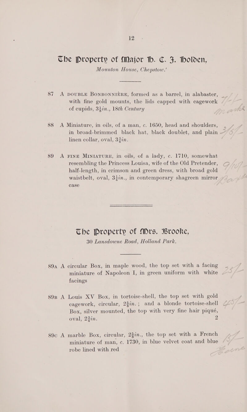 The Property of Major th. C. J. tholden, Mounton House, Chepstow.‘ 87 A DOUBLE BONBONNIERE, formed as a barrel, in alabaster, with fine gold mounts, the lids capped with cagework / of cupids, 31in., 18th Century 88 &lt;A Miniature, in oils, of a man, c. 1650, head and shoulders, in broad-brimmed black hat, black doublet, and plain . y linen collar, oval, 320n. 89 &lt;A FINE MINIATURE, in oils, of a lady, c. 1710, somewhat resembling the Princess Louisa, wife of the Old Pretender, half-length, in crimson and green dress, with broad gold waistbelt, oval, 347n., in contemporary shagreen mirror case The Property of Mrs. Brooke, 30 Lansdowne Road, Holland Park. 89a A circular Box, in maple wood, the top set with a facing miniature of Napoleon I, in green uniform with white facings 898 A Louis XV Box, in tortoise-shell, the top set with gold cagework, circular, 22in.; and a blonde tortoise-shell Box, silver mounted, the top with very fine hair piqué, oval, 22in. 2 89c A marble Box, circular, 28in., the top set with a French miniature of man, c. 1730, in blue velvet coat and blue : robe lined with red