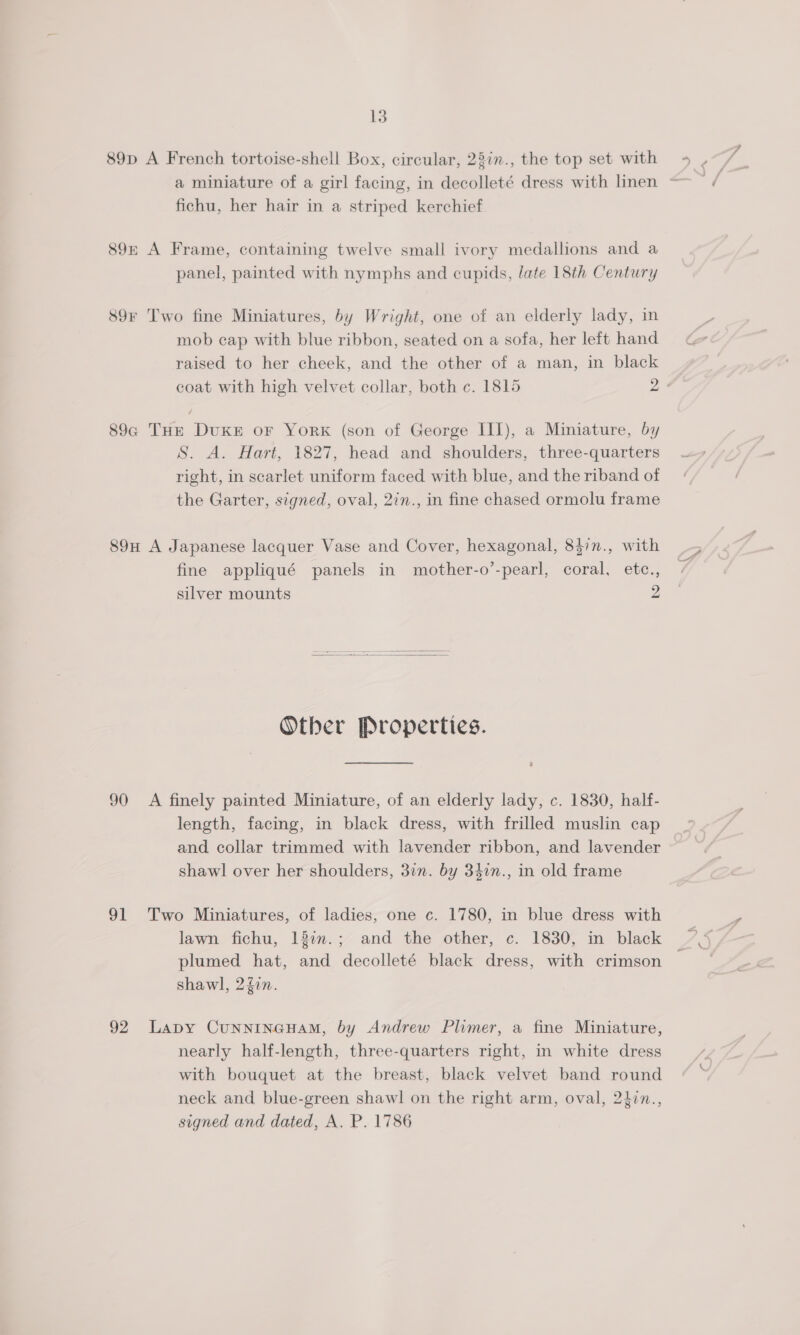 89p A French tortoise-shell Box, circular, 23in., the top set with fichu, her hair in a striped kerchief 89 A Frame, containing twelve small ivory medallions and a panel, painted with nymphs and cupids, late 18th Century 89F Two fine Miniatures, by Wright, one of an elderly lady, in mob cap with blue ribbon, seated on a sofa, her left hand raised to her cheek, and the other of a man, in black coat with high velvet collar, both c. 1815 2 89a THrE Duke or York (son of George III), a Miniature, by S. A. Hart, 1827, head and shoulders, three-quarters right, in scarlet uniform faced with blue, and the riband of the Garter, signed, oval, 2in., in fine chased ormolu frame 89H A Japanese lacquer Vase and Cover, hexagonal, 847n., with fine appliqué panels in mother-o’-pearl, coral, etc., silver mounts 2  Other Properties. 90 A finely painted Miniature, of an elderly lady, c. 1830, half- length, facing, in black dress, with frilled muslin cap and collar trimmed with lavender ribbon, and lavender shawl over her shoulders, 3in. by 340n., in old frame 91 Two Miniatures, of ladies, one c. 1780, in blue dress with plumed hat, and decolleté black dress, with crimson shawl, 2gin. 92 Lapy CunNINGHAM, by Andrew Plimer, a fine Miniature, nearly half-length, three-quarters right, in white dress with bouquet at the breast, black velvet band round neck and blue-green shawl on the right arm, oval, 24in., signed and dated, A. P. 1786