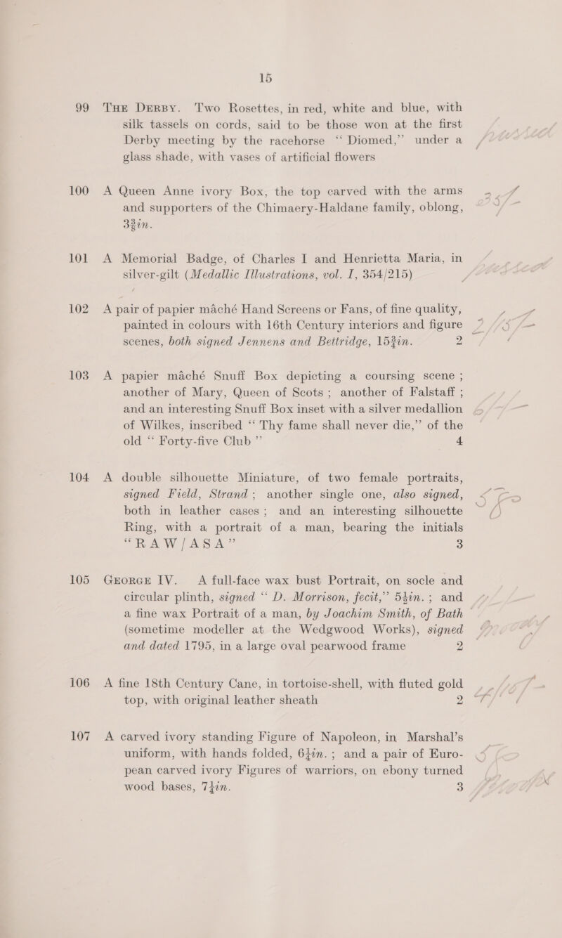 99 100 101 102 103 104 105 106 107 15 THE Derpy. Two Rosettes, in red, white and blue, with silk tassels on cords, said to be those won at the first Derby meeting by the racehorse ‘“‘ Diomed,” under a glass shade, with vases of artificial flowers A Queen Anne ivory Box, the top carved with the arms and supporters of the Chimaery-Haldane family, oblong, 23, SZUN. A Memorial Badge, of Charles I and Henrietta Maria, in silver-gilt (Medallic Illustrations, vol. I, 354/215) A pair of papier maché Hand Screens or Fans, of fine quality, scenes, both signed Jennens and Bettridge, 1520n. 2 A papier maché Snuff Box depicting a coursing scene ; another of Mary, Queen of Scots; another of Falstaff ; and an interesting Snuff Box inset with a silver medallion of Wilkes, inscribed “‘ Thy fame shall never die,” of the old *‘ Forty-five Club ” — A double silhouette Miniature, of two female portraits, signed Field, Strand; another single one, also signed, both in leather cases; and an interesting silhouette Ring, with a portrait of a man, bearing the initials oR AW PAR A ” 3 GEORGE IV. A full-face wax bust Portrait, on socle and circular plinth, segned “* D. Morrison, fecit,’ 541n.; and a fine wax Portrait of a man, by Joachim Smith, of Bath © (sometime modeller at the Wedgwood Works), signed and dated 1795, in a large oval pearwood frame 2 A fine 18th Century Cane, in tortoise-shell, with fluted gold top, with original leather sheath 2 A carved ivory standing Figure of Napoleon, in Marshal’s uniform, with hands folded, 642n.; and a pair of Euro- pean carved ivory Figures of warriors, on ebony turned wood bases, 74in. 3