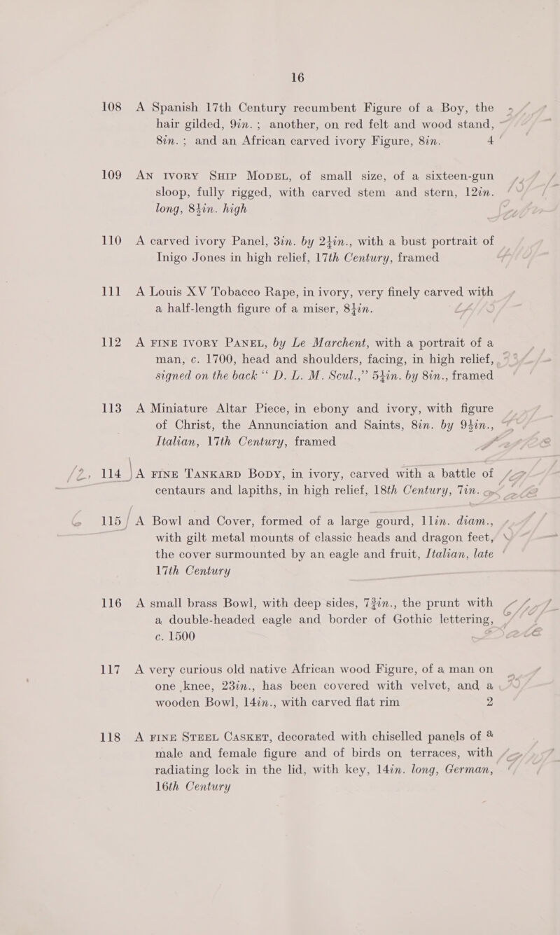 108 109 110 Pa 112 113 116 uy 118 16 A Spanish 17th Century recumbent Figure of a Boy, the AN Ivory Sure Mopsgt, of small size, of a sixteen-gun sloop, fully rigged, with carved stem and stern, 12in. long, 84in. high A carved ivory Panel, 3in. by 2hin., with a bust portrait of Inigo Jones in high relief, 17th Century, framed A Louis XV Tobacco Rape, in ivory, very finely carved, with a half-length figure of a miser, 84in. Zz , A FINE IvoRY PANEL, by Le Marchent, with a portrait of a signed on the back “ D. L. M. Scul.,” 5tin. by 8in., framed A Miniature Altar Piece, in ebony and ivory, with figure Italian, 17th Century, framed with gilt metal mounts of classic heads and dragon feet, 17th Century A small brass Bowl, with deep sides, 73in., the prunt with a double-headed eagle and border of Gothic lettering, c. 1500 > A very curious old native African wood Figure, of a man on one knee, 23in., has been covered with velvet, and a wooden Bowl, 14in., with carved flat rim 2 A FINE STEEL Casket, decorated with chiselled panels of male and female figure and of birds on terraces, with radiating lock in the lid, with key, 14in. long, German, 16th Century