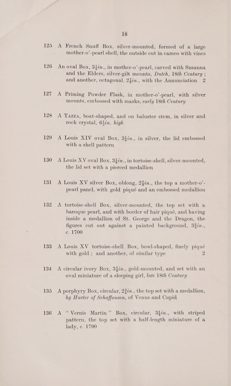 125 126 127 128 130 131 132 133 134 135 136 18 A French Snuff Box, silver-mounted, formed of a large mother-o’-pearl shell, the outside cut in cameo with vines An oval Box, 34in., in mother-o’-pearl, carved with Susanna and the Elders, silver-gilt mounts, Dutch, 18th Century ; and another, octagonal, 22in., with the Annunciation 2 A Priming Powder Flask, in mother-o’-pearl, with silver mounts, embossed with masks, early 18th Century A Tazza, boat-shaped, and on baluster stem, in silver and rock crystal, 61in. high A Louis XIV oval Box, 34in., in silver, the lid embossed with a shell pattern A Louis XV oval Box, 34in., in tortoise-shell, silver-mounted, the lid set with a pierced medallion A Louis XV silver Box, oblong, 2%in., the top a mother-o’- pearl panel, with gold piqué and an embossed medallion A tortoise-shell Box, silver-mounted, the top set with a baroque pearl, and with border of hair piqué, and having inside a medallion of St. George and the Dragon, the figures cut out against a painted background, 33zn., c. 1700 A Louis XV _ tortoise-shell Box, bowl-shaped, finely piqué with gold ; and another, of similar type 2 A circular ivory Box, 3g7n., gold-mounted, and set with an oval miniature of a sleeping girl, late 18th Century A porphyry Box, circular, 23in., the top set with a medallion, by Hurter of Schaffousen, of Venus and Cupid A ‘Vernis Martin’ Box, circular, 34i., with striped pattern, the top set with a half-length miniature of a lady, c. 1790