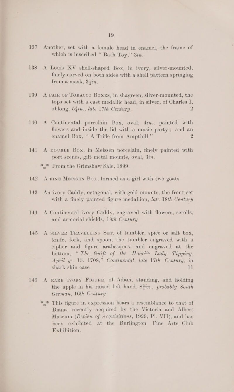 137 138 139 140 14] 142 143 144 145 146 19 which is inscribed ‘“‘ Bath Toy,” 3in. finely carved on both sides with a shell pattern springing from a mask, 34in. A tops set with a cast medallic head, in silver, of Charles I, oblong, 520n., late 17th Century 2 Continental porcelain Box, oval, 47n., painted with flowers and inside the lid with a music party; and an enamel Box, “‘ A Trifle from Ampthill ” 2 port scenes, gilt metal mounts, oval, 30n. with a finely painted figure medallion, late 18th Century and armorial shields, 18th Century knife, fork, and spoon, the tumbler engraved with a cipher and figure arabesques, and engraved at the bottom, “ The Guift of the Hono’ Lady Tipping, April y’. 15. 1708,’ Continental, late 17th Century, in shark-skin case it the apple in his raised left hand, 8?in., probably South German, 16th Century This figure in expression bears a resemblance to that of Diana, recently acquired by the Victoria and Albert Museum (Review of Acquisitions, 1929, Pl. VII), and has been exhibited at the Burlington Fine Arts Club Exhibition.