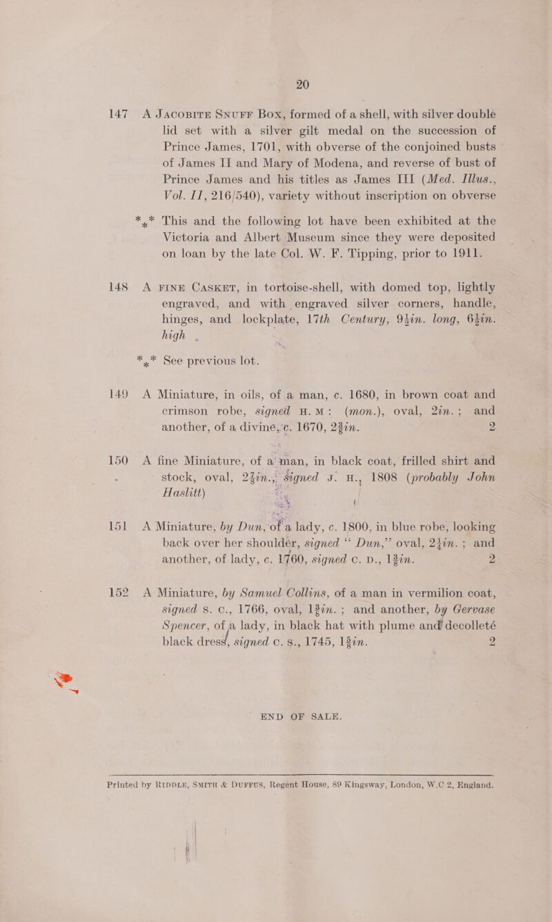 149 lid set with a silver gilt medal on the succession of Prince James, 1701, with obverse of the conjoined busts - of James II and Mary of Modena, and reverse of bust of Prince James and his titles as James III (Med. Illus., Vol. II, 216/540), variety without inscription on obverse Victoria and Albert Museum since they were deposited on loan by the late Col. W. F. Tipping, prior to 1911. A FINE CASKET, in tortoise-shell, with domed top, lightly engraved, and with engraved silver corners, handle, hinges, and lockplate, 17th Century, 94in. long, 640n. high . A Miniature, in oils, of a man, c. 1680, in brown coat and crimson robe, signed H.M: (mon.), oval, 2in.; and another, of a divine, c. 1670, 22in. 2 A fine Miniature, of aman, in black coat, frilled shirt and - stock, oval, 22in., signed J. H., 1808 (probably John Haslitt) Seu i Ps { “Theat A Miniature, by Dun, of a lady, c. 1800, in blue robe, looking back over her shoulder, signed ‘‘ Dun,” oval, 24in.; and another, of lady, c. 1760, signed c. D., lin. 2 A Miniature, by Samuel Collins, of a man in vermilion coat, signed S. C., 1766, oval, 18in. ; and another, by Gervase Spencer, of a lady, in black hat with plume and decolleté black vend, signed ©. 8., 1745, 180n. Pe END OF SALE.