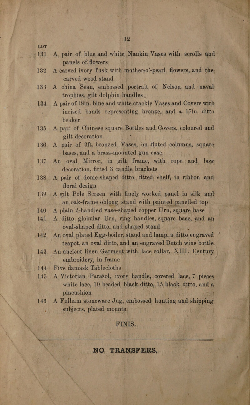 ag ts panels of. flowers A earved ivory Tusk with mother-o” -pearl flowers, and the: carved wood stand A china Sean, embossed portrait of Nelson, and naval trophies, gilt dolphin handles . A pair of |8in. blue and white crackle Vases and Covers with incised bands representing bronze,and a 17in. ditto beaker | A pair of Chinese square Bottles and Covers, peieured and gilt decoration : . A pair of 3ft. bronzed Vases, on fluted columns, square - bases, and a brass-mounted gun case An oval Mirror, in gilt frame, with rope : i bow, decoration, fitted 3 candle brackets _ A pair of dome-shaped ditto, fitted: shelf, in ribbon and floral design | A gilt Pole Screen with. benaly. worked panel. in silk and an oak-frame oblong stand with painted panelled top A plain 2-handled vase-shnped copper Urn, square base oval-shaped. ditto, and shaped stand | teapot, an oval ditto, and an engraved Dutch wine bottle. embroidery, in frame Five damask Tablecloths A Victorian Parasol, ivory handle, covered, lace, 7 i pleces white lace, 10 beaded black aH 13, blants ditto, and a pincushion i A Fulham stoneware Jug, Pahoa hehe and shiping subjects, plated, mounts, | FINIS. NO, TRANSFERS, rene ene een SS ee ee ee : et ‘ io i “i t ¥ SS ee ee a ee 