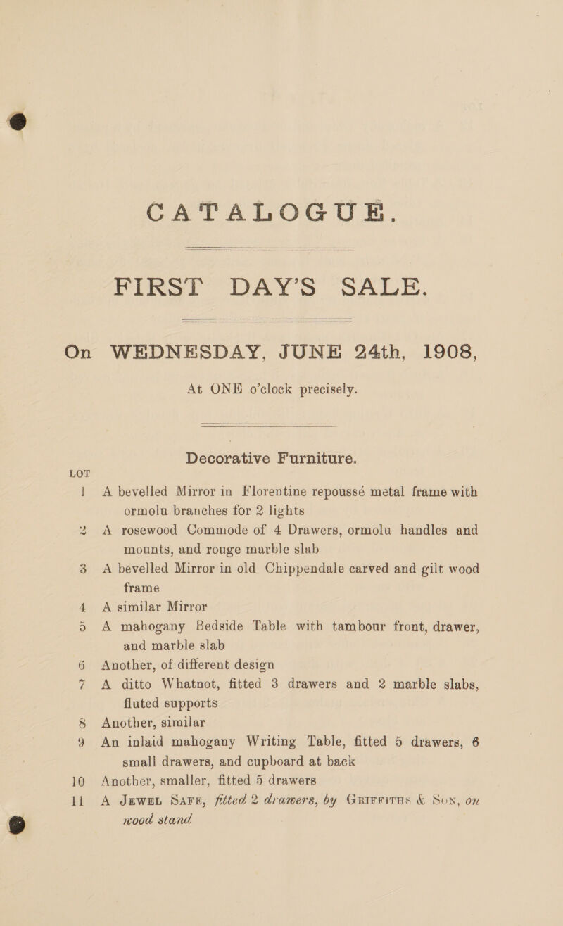 ie 10 i CATALOGUE. Fist DAYS SALE.  At ONE o’clock precisely.  Decorative Furniture. A bevelled Mirror in Florentine repoussé metal frame with ormolu branches for 2 lights A rosewood Commode of 4 Drawers, ormolu handles and mounts, and rouge marble slab A bevelled Mirror in old Chippendale carved and gilt wood frame A similar Mirror A mahogany Bedside Table with tambour front, drawer, and marble slab Another, of different design A ditto Whatnot, fitted 3 drawers and 2 énptite slabs, fluted supports Another, similar An inlaid mahogany Writing Table, fitted 5 drawers, 6 small drawers, and cupboard at back Another, smaller, fitted 5 drawers A JEWEL Sars, fitted 2 drawers, by Gnrirritas &amp; Son, on wood stand |