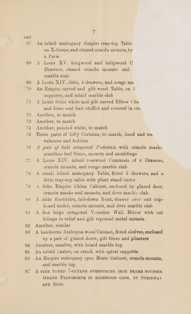 68 An inlaid mahogany Kmpire tray-top Table on X-frame, and chased ormolu mounts, by a Paris A Louis XV. kingwood and tulipwood C Drawers, chased ormolu mounts and marble slab A Louis XIV. ditto, 4 drawers, and rouge ma An Empire carved and gilt wood Table, on f supports, aud inlaid marble slab A Louis Seize white and gilt carved Elbow Cha and loose seat hair stuffed and covered in cre. Another, to match Another, to match Another, painted white, to match Three pairs of lofty Curtains, to match, lined and wa valances and holders A pair of buhl octagonal Pedestals with ormolu masks acanthus leaf frieze, mounts and mouldings A Louis XIV. inlaid rosewood Commode of 4 Drawers, ormola mounts, and rouge marble slab A small inlaid mahogany Table, fitted 3 drawers, and a ditto tray-top table with plant stand under A ditto Empire China Cabinet, enclosed by glazed dvor, ormolu masks and mounts, and dove marble slab | A ditto Hscritoire, fall-down front, drawer over and cup- board under, ormolu mounts, and dove marble slab A five large octagonal Venetian Wall Mirror with cut foliage in relief and gilt repoussé metal mouats Another, similar A handsome Amboyna wood Cabinet, fitted shelves, enclosed by a pair of glazed doors, gilt frieze and pilasters Another, smaller, with inlaid marble top Aun inlaid Casket, on stand, with spiral supports An Empire mahogany open Music Cabinet, ormolu mounts, and marble top A FINE TONED 7-OCTAVE OVERSTRUNG IRON FRAME BOUDOIR GRAND PIANOFORTE IN ROSEWOOD CASE, BY STEINWAY AND SONS