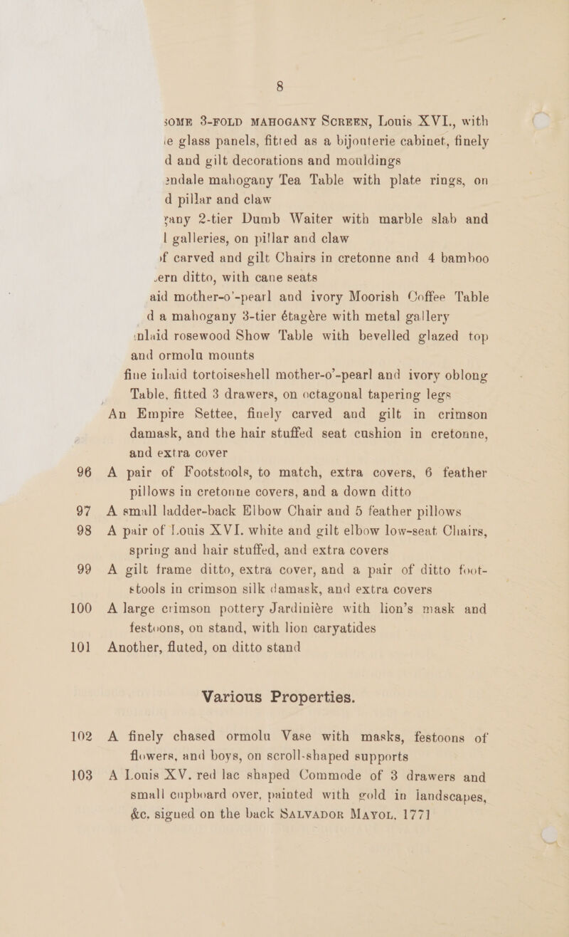 96 97 98 99 100 10] 102 103 8 SOME 3-FOLD MAHOGANY Screen, Louis XVI., with ie glass panels, fitted as a bijouterie cabinet, finely — d and gilt decorations and mouldings 2ndale mahogany Tea Table with plate rings, on d pillar and claw rany 2-tier Dumb Waiter with marble slab and | galleries, on pillar and claw f carved and gilt Chairs in cretonne and 4 bamboo .ern ditto, with cane seats aid mother-o’-pearl and ivory Moorish Coffee Table da mahogany 3-tier étagére with metal gallery ‘laid rosewood Show Table with bevelled glazed top and ormolu mounts fine inlaid tortoiseshell mother-o’-pearl and ivory oblong Table, fitted 3 drawers, on octagonal tapering legs damask, and the hair stuffed seat cushion in cretonne, and extra cover A pair of Footstools, to match, extra covers, 6 feather pillows in cretonne covers, and a down ditto A small ladder-back Elbow Chair and 5 feather pillows A pair of Louis XVI. white and gilt elbow low-seat, Chairs, spring and hair stuffed, and extra covers A gilt frame ditto, extra cover, and a pair of ditto foot- stools in crimson silk damask, and extra covers A large crimson pottery Jardiniére with lion’s mask and festoons, on stand, with lion caryatides Another, fluted, on ditto stand Various Properties. A finely chased ormolu Vase with masks, festoons of flowers, and boys, on scroll-shaped supports A Lonis XV. red lac shaped Commode of 3 drawers and small cupboard over, painted with gold in landscapes, dic, signed on the back SALVADOR Mayon, 177]