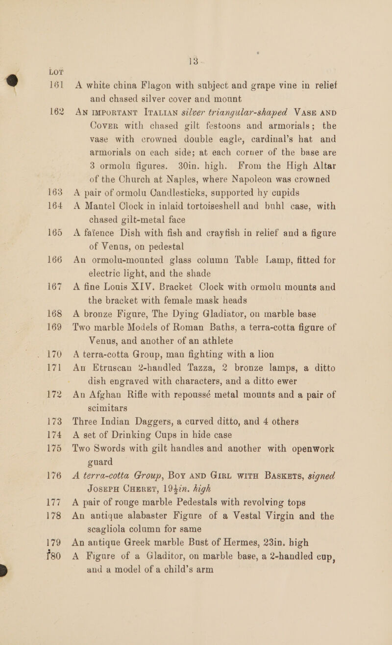 rol 162 13. A white china Flagon with subject and grape vine in reliet and chased silver cover and mount AN IMPORTANT ITALIAN silver triangular-shaped VASE AND Cover with chased gilt festoons and armorials; the vase with crowned double eagle, cardinal’s hat and armorials on each side; at each corner of the base are 3 ormolu figures. 30in. high. From the High Altar of the Church at Naples, where Napoleon was crowned A pair of ormolu Candlesticks, supported hy cupids A Mantel Clock in inlaid tortoiseshell and buhl case, with chased gilt-metal face A faience Dish with fish and crayfish in relief and a figure of Venus, on pedestal An ormolu-mounted glass column Table Lamp, fitted for electric light, and the shade A fine Louis XIV. Bracket Clock with ormolu mounts and the bracket with female mask heads A bronze Figure, The Dying Gladiator, on marble base Two marble Models of Roman Baths, a terra-cotta figure of Venus, and another of an athlete A terra-cotta Group, man fighting with a lion An Etruscan 2-handled Tazza, 2 bronze lamps, a ditto dish engraved with characters, and a ditto ewer An Afghan Rifle with repoussé metal mounts and a pair of scimitars Three Indian Daggers, a curved ditto, and 4 others A set of Drinking Cups in hide case guard A terra-cotta Group, Boy AND GIRL witH Baskets, signed JosePH CHERET, 1947n. high A pair of rouge marble Pedestals with revolving tops An antique alabaster Figure of a Vestal Virgin and the scagliola column for same An antique Greek marble Bust of Hermes, 23in. high A Figure of a Gladitor, on marble base, a 2-handled cup, and a model of a child’s arm