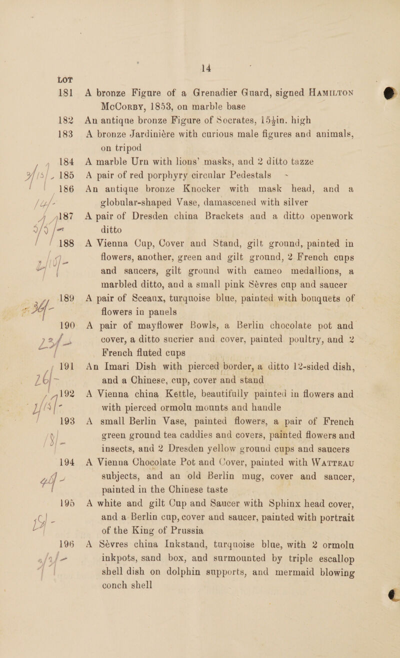 181 194 off - 195 iy | 196 14 A bronze Figure of a Grenadier Guard, signed HAMILTON McCorsy, 1853, on marble base - An antique bronze Figure of Socrates, 15$in. high A bronze Jardiniére with curious male figures and animals, on tripod A marble Urn with lions’ masks, and 2 ditto tazze A pair of red porphyry circular Pedestals - An antique bronze Knocker with mask head, and a globular-shaped Vase, damascened with silver A pair of Dresden china Brackets and a ditto openwork ditto A Vienna Cup, Cover and Stand, gilt ground, painted in flowers, another, green and gilt ground, 2 French cups and saucers, gilt ground with cameo medallions, a A pair of Sceaux, turquoise blue, painted with bouquets of flowers in panels A pair of mayflower Bowls, a Berlin chocolate pot and cover, a ditto sucrier and cover, painted poultry, and 2 French fluted cups An Imari Dish with pierced border, a ditto 12-sided diah, and a Chinese, cup, cover and stand A Vienna china Kettle, beautifully painted in flowers and with pierced ormola mounts and handle A small Berlin Vase, painted flowers, a pair of French green ground tea caddies and covers, painted flowers and insects, and 2 Dresden yellow ground cups and saucers A Vienna Chocolate Pot and Cover, painted with WaATTEAU subjects, and an old Berlin mug, cover and saucer, painted in the Chinese taste A white and gilt Cup and Saucer with Sphinx head cover, and a Berlin cup, cover and saucer, painted ae portrait of the King of Prussia A Sevres china Inkstand, turquoise blue, with 2 ormolu inkpots, sand box, and surmounted by triple escallop shell dish on dolphin supports, and mermaid blowing conch shell 