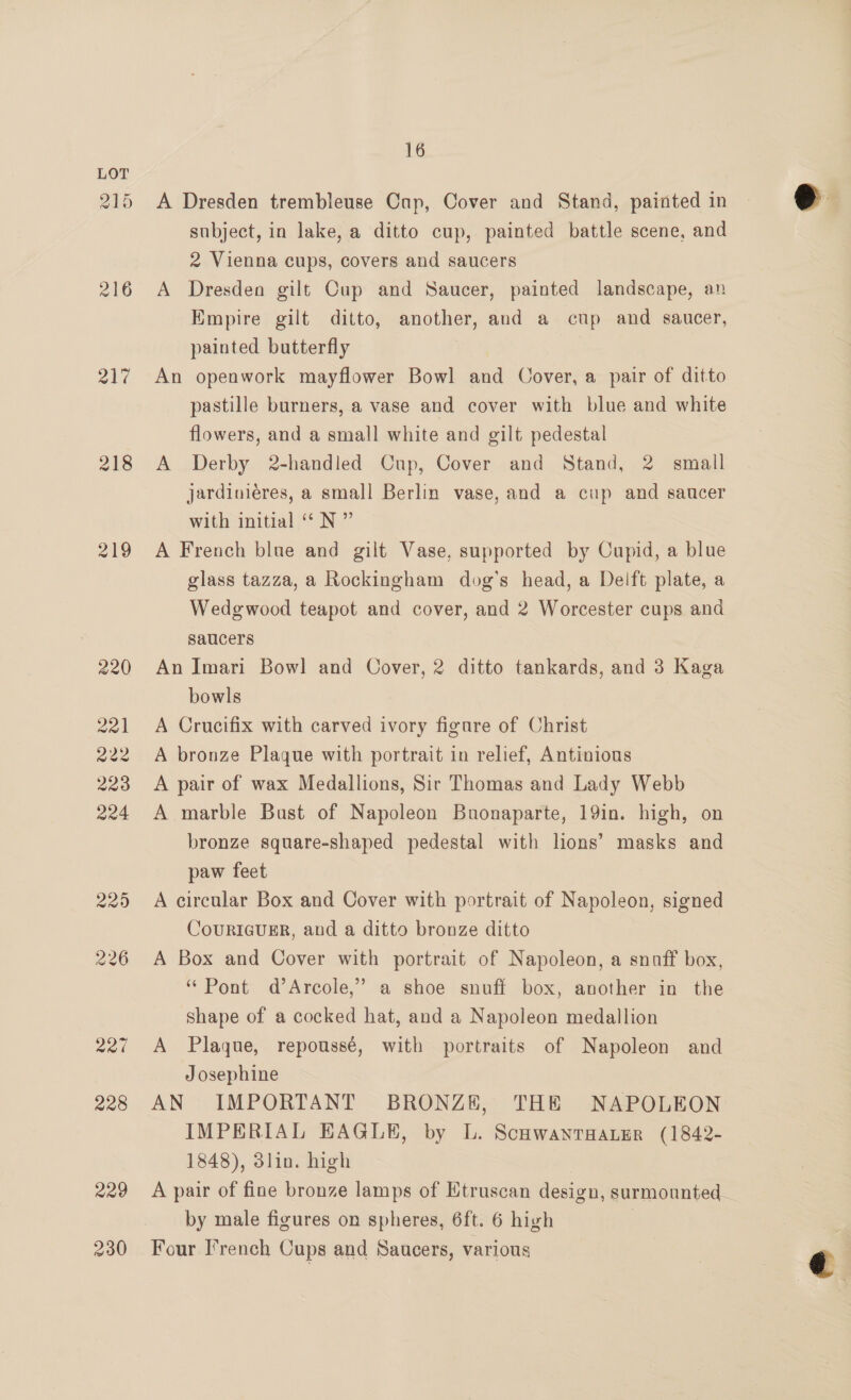 215 216 al’ 218 219 a 228 220 230 16 A Dresden trembleuse Cup, Cover and Stand, painted in subject, in lake, a ditto cup, painted battle scene, and 2 Vienna cups, covers and saucers A Dresden gilt Cup and Saucer, painted landscape, an Empire gilt ditto, another, and a cup and saucer, An openwork mayflower Bowl and Cover, a pair of ditto pastille burners, a vase and cover with blue and white flowers, and a small white and gilt pedestal A Derby 2-handled Cup, Cover and Stand, 2 small jardiniéres, a small Berlin vase, and a cup and saucer with initial “ N ” A French blue and gilt Vase, supported by Cupid, a blue glass tazza, a Rockingham dog’s head, a Delft plate, a Wedgwood teapot and cover, and 2 Worcester cups and saucers bowls A Crucifix with carved ivory figure of Christ A bronze Plaque with portrait in relief, Antinious A pair of wax Medallions, Sir Thomas and Lady Webb A marble Bust of Napoleon Buonaparte, 19in. high, on bronze square-shaped pedestal with lions’ masks and paw feet A circular Box and Cover with portrait of Napoleon, signed CouRIGUER, and a ditto bronze ditto A Box and Cover with portrait of Napoleon, a snaff box, “Pont d’Arcole,” a shoe snuff box, another in the shape of a cocked hat, and a Napoleon medallion A Plaque, repoussé, with portraits of Napoleon and Josephine AN IMPORTANT BRONZE, THE NAPOLEON IMPERIAL EAGLE, by L. ScnwantaanEr (1842- 1848), 3lin. high A pair of fine bronze lamps of Etruscan design, surmounted_ by male figures on spheres, 6ft. 6 high | Four French Cups and Saucers, various 