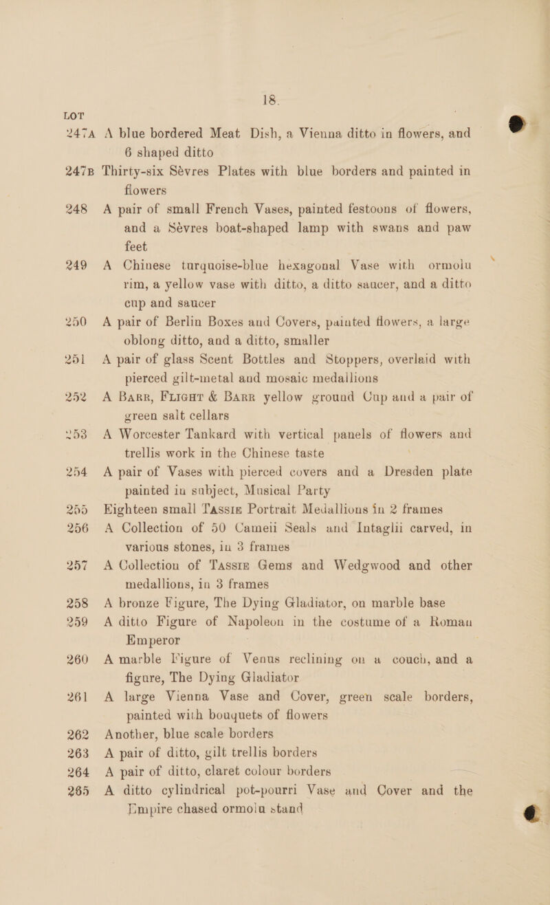 6 shaped ditto flowers 249 and a Sevres boat-shaped lamp with swans and paw feet A Chinese turquoise-blue hexagonal Vase with ormolu rim, a yellow vase with ditto, a ditto saacer, and a ditto cup and saucer A pair of Berlin Boxes and Covers, painted Howers, a large oblong ditto, and a ditto, smaller A pair of glass Scent Bottles and Stoppers, overlaid with pierced gilt-metal and mosaic medallions A Barr, Fuieat &amp; Barr yellow ground Cup and a pair of green sait cellars A Worcester Tankard with vertical panels of flowers and trellis work in the Chinese taste A pair of Vases with pierced covers and a Dresden plate painted in subject, Musical Party Kighteen small Tassig Portrait Medallions in 2 frames A Collection of 50 Cameii Seals and Intaglii carved, in various stones, iu 3 frames A Collection of Tasstzs Gems and Wedgwood and other medallions, in 3 frames A bronze Figure, The Dying Gladiator, on marble base A ditto Figure of pie de in the costume of a Roman Him peror A marble Figure of Venus reclining on a couch, and a figure, The Dying Gladiator | A large Vienna Vase and Cover, green scale borders, painted with bouquets of flowers Another, blue scale borders A pair of ditto, gilt trellis borders A pair of ditto, claret colour borders oe A ditto cylindrical pot-pourri Vase and Cover and the [Empire chased ormolu stand  