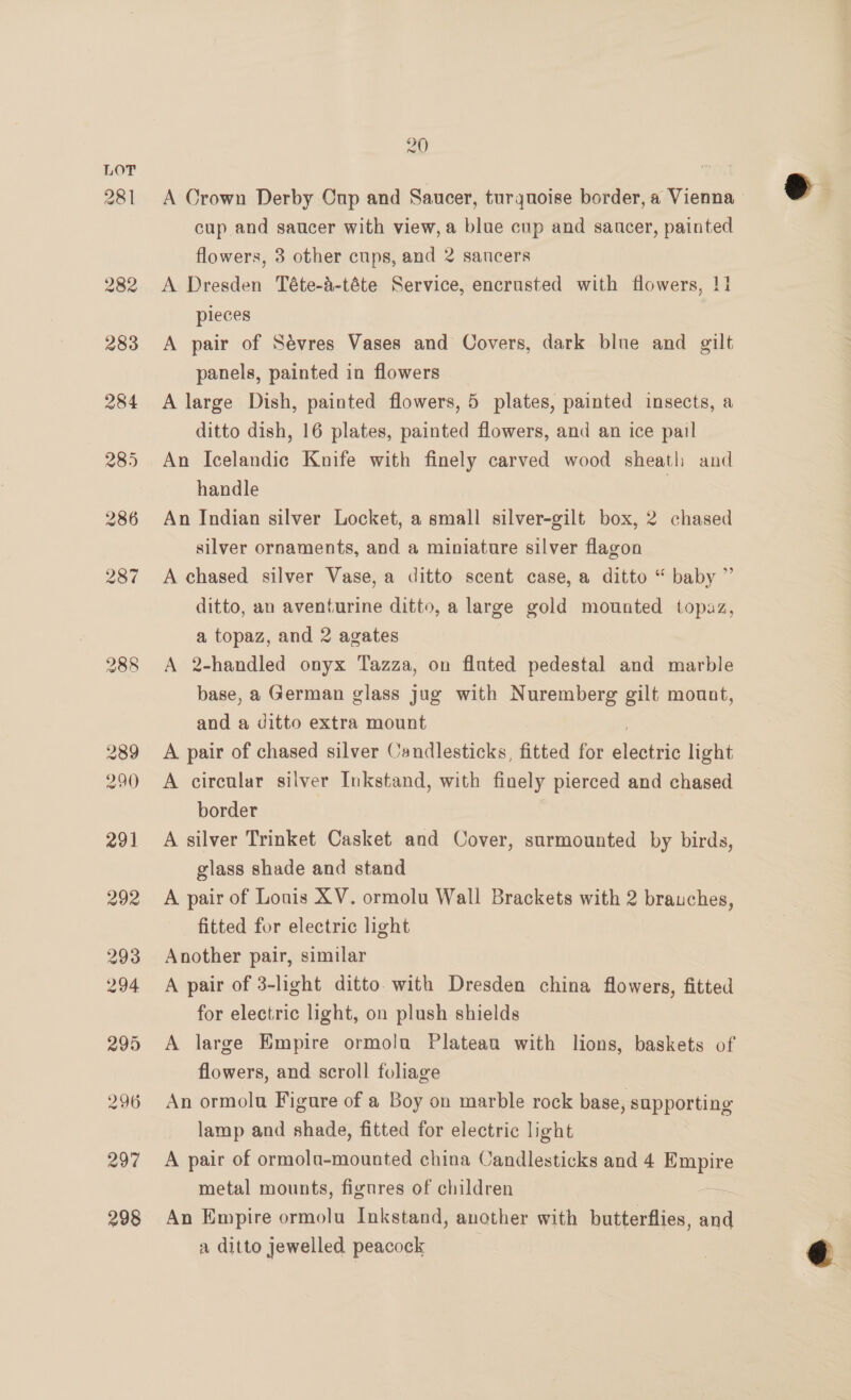 281 20 A Crown Derby Cup and Saucer, turquoise border, a Vienna cup and saucer with view, a blue cup and saucer, painted flowers, 3 other cups, and 2 sancers A Dresden Téte-a-téte Service, encrusted with flowers, 11 pieces A pair of Sévres Vases and Covers, dark blue and gilt panels, painted in flowers A large Dish, painted flowers, 5 plates, painted insects, a ditto dish, 16 plates, painted flowers, and an ice pail An Icelandic Knife with finely carved wood sheath and handle | An Indian silver Locket, a small silver-gilt box, 2 chased silver ornaments, and a miniature silver flagon A chased silver Vase, a ditto scent case, a ditto “ baby ” ditto, an aventurine ditto, a large gold mounted topaz, a topaz, and 2 agates A 2-handled onyx Tazza, on fluted pedestal and marble base, a German glass jug with Nuremberg gilt mount, and a ditto extra mount | A pair of chased silver Candlesticks, fitted for electric light A circular silver Inkstand, with finely pierced and chased border A silver Trinket Casket and Cover, surmounted by birds, glass shade and stand A pair of Louis XV. ormolu Wall Brackets with 2 brauches, fitted for electric light Another pair, similar A pair of 3-light ditto. with Dresden china flowers, fitted for electric light, on plush shields A large Empire ormola Platean with lions, baskets of flowers, and scroll foliage An ormolu Figure of a Boy on marble rock base, supporting lamp and shade, fitted for electric light A pair of ormolo-mounted china Candlesticks and 4 Empire metal mounts, fignres of children — An Empire ormolu Inkstand, another with butterflies, and a ditto jewelled peacock  