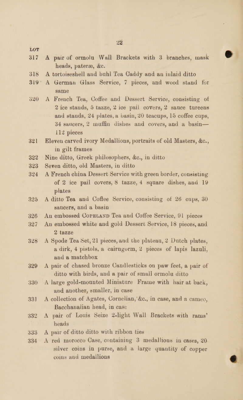 317 318 320 326 327 328 329 330 33] 332 333 334 22 A pair of ormolu Wall Brackets with 3 branches, mask — heads, patere, dc. A tortoiseshell and buhl Tea Caddy and an inlaid ditto A German Glass Service, 7 pieces, and wood stand for same A French Tea, Coffee and Dessert Service, consisting of 2 ice stands, 5 tazze, 2 ice pail covers, 2 sauce tureens and stands, 24 plates, a basin, 20 teacups, 15 coffee caps, 34 saucers, 2 muffin dishes and covers, and a basin— 112 pieces Eleven carved ivory Medallions, portraits of old Masters, &amp;c., in gilt frames Nine ditto, Greek philosophers, &amp;c., in ditto Seven ditto, old Masters, in ditto A French china Dessert Service with green border, consisting of 2 ice pail covers, 8 tazze,4 square dishes, and 19 plates A ditto Tea and Coffee Service, consisting of 26 cups, 30 saucers, and a basin An embossed CopetanpD Tea and Coffee Service, 91 pieces An embossed white and gold Dessert Service, 18 pieces, and 2 tazze A Spode Tea Set, 21 pieces, and the plateau, 2 Dutch plates, a dirk, 4 pistols, a cairngorm, 2 pieces of lapis lazuli, and a matchbox A pair of chased bronze Candlesticks on paw feet, a pair of ditto with birds, and a pair of smal] ormolu ditto and another, smaller, in case A collection of Agates, Cornelian,’ &amp;c., in case, and a cameo, Bacchanalian head, in case A pair of Louis Seize 2-light Wall Brackets with rams’ heads A pair of ditto ditto with ribbon ties A red morocco Case, containing 3 medallions in cases, 20 silver coins in purse, and a large quantity of copper coins and medallions |  