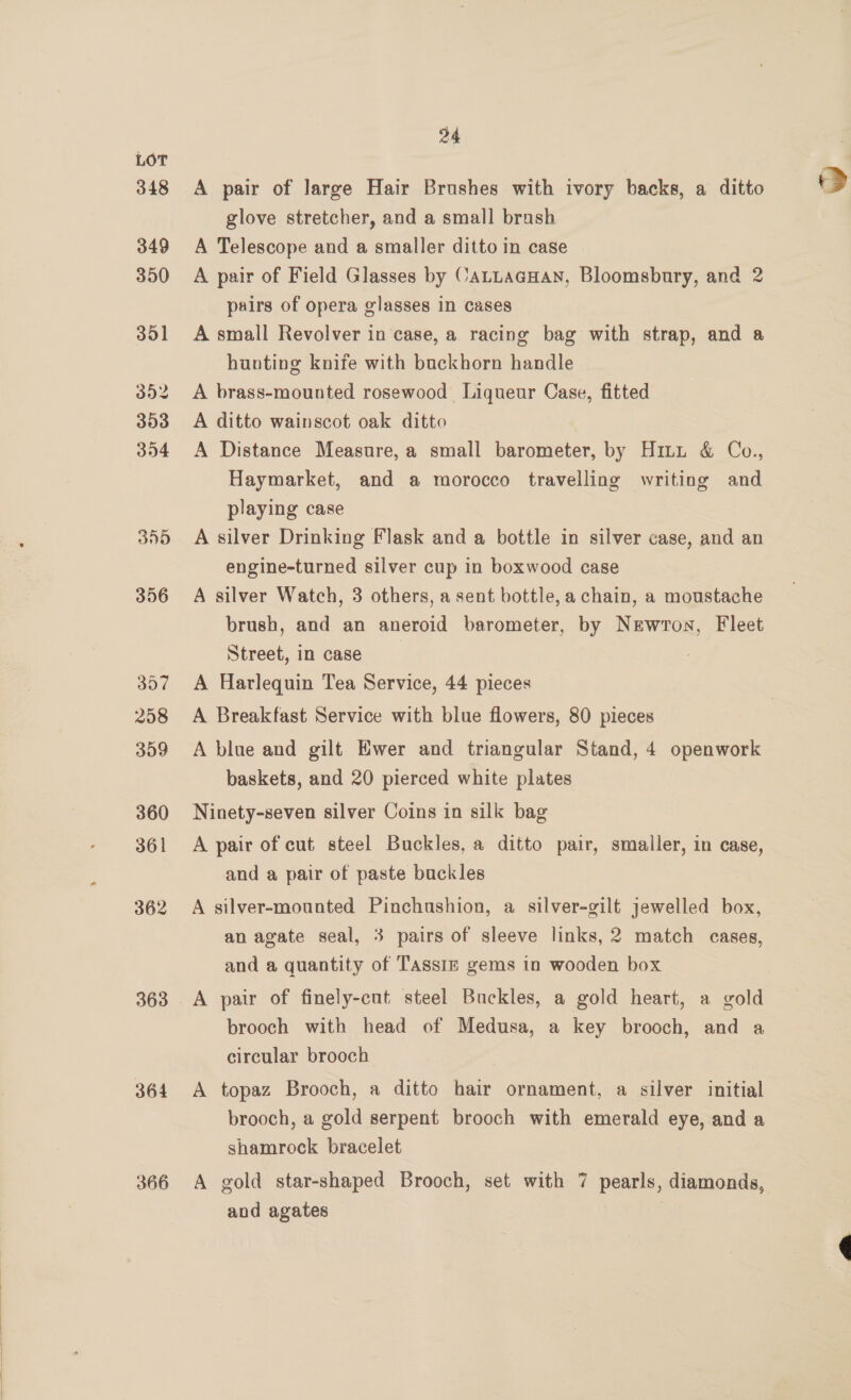 348 349 350 351 352 393 394 30D 356 357 258 309 360 361 362 [a] 36 364 366 A pair of large Hair Brushes with ivory backs, a ditto glove stretcher, and a small brash A Telescope and a smaller ditto in case A pair of Field Glasses by CALLAGHAN, Bloomsbury, and 2 pairs of opera glasses in cases A small Revolver in case, a racing bag with strap, and a hunting knife with buckhorn handle A brass-mounted rosewood Liqueur Case, fitted A ditto wainscot oak ditto A Distance Measure, a small barometer, by Hitt &amp; Co., Haymarket, and a morocco travelling writing and playing case A silver Drinking Flask and a bottle in silver case, and an engine-turned silver cup in boxwood case A silver Watch, 3 others, a sent bottle, a chain, a moustache brush, and an aneroid barometer, by Newron, Fleet Street, in case A Harlequin Tea Service, 44 pieces A Breakfast Service with blue flowers, 80 pieces A blue and gilt Ewer and triangular Stand, 4 openwork baskets, and 20 pierced white plates Ninety-seven silver Coins in silk bag A pair of cut steel Buckles, a ditto pair, smaller, in case, and a pair of paste buckles A silver-mounted Pinchushion, a silver-gilt jewelled box, an agate seal, 3 pairs of sleeve links, 2 match cases, and a quantity of Tassiz gems in wooden box brooch with head of Medusa, a key brooch, and a circular brooch A topaz Brooch, a ditto hair ornament, a silver initial brooch, a gold serpent brooch with emerald eye, and a shamrock bracelet A gold star-shaped Brooch, set with 7 pearls, diamonds, and agates 7