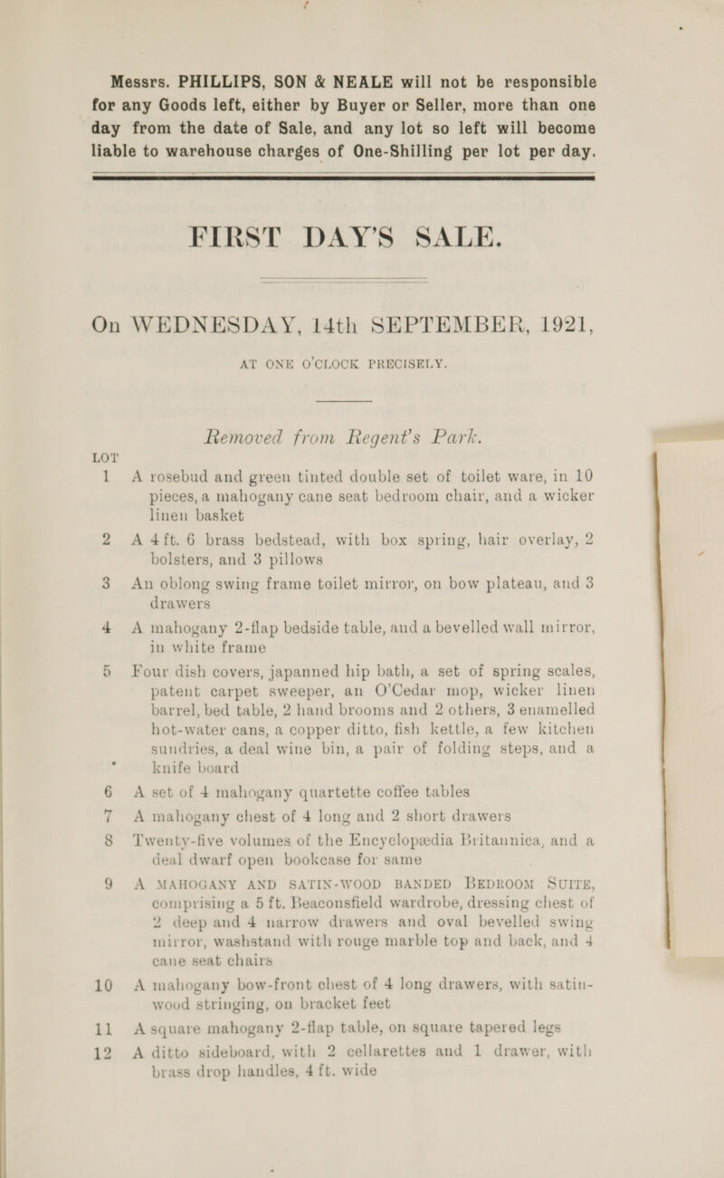  Messrs. PHILLIPS, SON &amp; NEALE will not be responsible for any Goods left, either by Buyer or Seller, more than one day from the date of Sale, and any lot so left will become liable to warehouse charges of One-Shilling per lot per day.   FIRST DAY’S SALE.  On WEDNESDAY, I4th SEPTEMBER, 1921, AT ONE O'CLOCK PRECISELY. Removed from Regent's Park. LOT pieces, a mahogany cane seat bedroom chair, and a wicker linen basket 2 A4ft. 6 brass bedstead, with box spring, hair overlay, 2 bolsters, and 3 pillows 3 An oblong swing frame toilet mirror, on bow plateau, and 3 drawers 4 <A mahogany 2-flap bedside table, and a bevelled wall mirror, in white frame 5 Four dish covers, japanned hip bath, a set of spring scales, patent carpet sweeper, an O’Cedar mop, wicker linen barrel, bed table, 2 hand brooms and 2 others, 3 enamelled hot-water cans, a copper ditto, fish kettle, a few kitchen sundries, a deal wine bin, a pair of folding steps, and a knife board A set of 4 mahogany quartette coffee tables “I &amp; A mahogany chest of 4 long and 2 short drawers 8 ‘Twenty-five volumes of the Encyclopedia Britannica, and a deal dwarf open bookcase for same 9 A MAHOGANY AND SATIN-WOOD BANDED BEDROOM SUITE, comprising a 5 ft. Beaconsfield wardrobe, dressing chest of 2 deep and 4 narrow drawers and oval bevelled swing mirror, washstand with rouge marble top and back, and 4 cane seat chairs 10 A mahogany bow-front chest of 4 long drawers, with satin- wood stringing, on bracket feet 5 A square mahogany 2-flap table, on square tapered legs — So A ditto sideboard, with 2 cellarettes and 1 drawer, with: brass drop handles, 4 ft. wide