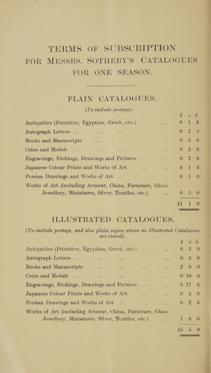 TERMS OF SUBSCRIPTION FOR MESSRS. SOTHEBY’S CATALOGUES FOR ONE SEASON.   PLAIN CATALOGUES. (To include postage). &gt; eee Antiquities (Primitive, Egyptian, Greek, etc.) 0 as Autograph Letters .. 0° 2-9 Books and Manuscripts O- S238 Coins and Medals O Zeus Engravings, Etchings, Drawings and Pictures Go 6 Japanese Colour Prints and Works of Art 0 je Persian Drawings and Works of Art Pe Ss ) ise Works of Art (including Armour, China, Furniture, Glass, Jewellery, Miniatures, Silver, Textiles, etc.) as 0: aces oe Mee ee ILLUSTRATED CATALOGUES. (T'o include postage, and also plain copies where no Illustrated Catalogues are wsued). pe es) ep ese (e5y ea =) i. SouGe Antiquities (Primitive, Egyptian, Greek, etc.) .. x: OS) Autograph Letters .. ae es a is 0 5 Books and Manuscripts ~ ue roe Si a Coins and Medals... = A. me nS 0 10 Engravings, Etchings, Drawings and Pictures .. =e 017 Japanese Colour Prints and Works of Art se we er Persian Drawings and Works of Art... one Ai 0 2 Works of Art (including Armour, China, Furniture, Glass, Jewellery, Miniatures, Silver, Textiles, etc.) fe i 04 LD Dig