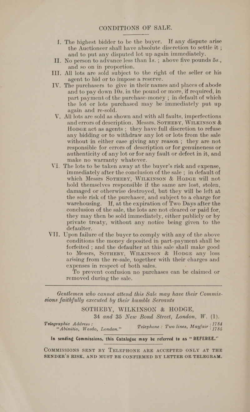 CONDITIONS OF SALE. {. The highest bidder to be the buyer. If any dispute arise the Auctioneer shall have absolute discretion to settle it ; and to put any disputed lot up again immediately. II. No person to advance less than 1s. ; above five pounds 5s., and so on in proportion. III. All lots are sold subject to the right of the seller or his agent to bid or to impose a reserve. IV. The purchasers to give in their names and places of abode and to pay down 10s. in the pound or more, if required, in part payment of the purchase-money ; in default of which the lot or lots purchased may be immediately put up again and re-sold. V. All lots are sold as shown and with all faults, imperfections and errors of description. Messrs. SoTrHEBY, WILKINSON &amp; Hopae act as agents ; they have full discretion to refuse any bidding or to withdraw any lot or lots from the sale without in either case giving any reason ; they are not responsible for errors of description or for genuineness or authenticity of any lot or for any fault or defect in it, and make no warranty whatever. Vi. The lots to be taken away at the buyer’s risk and expense, immediately after the conclusion of the sale ; in default of which Messrs SoTHEBY, WILKINSON &amp; HopGeE will not hold themselves responsible if the same are lost, stolen, damaged or otherwise destroyed, but they will be left at the sole risk of the purchaser, and subject to a charge for warehousing. If, at the expiration of Two Days after the conclusion of the sale, the lots are not cleared or paid for, they may then be sold immediately, either publicly or by private treaty, without any notice being given to the defaulter. VII. Upon failure of the buyer to comply with any of the above conditions the money deposited in part-payment shall be forfeited ; and the defaulter at this sale shall make good to Messrs, SoTHEBY, WILKINSON &amp; HobDGE any loss arising from the re-sale, together with their charges and expenses in respect of both sales. To prevent confusion no purchases can oe claimed or removed during the sale. Gentlemen who cannot attend this Sale may have their Commis- sions faithfully executed by their humble Servants SOTHEBY, WILKINSON &amp; HODGE, 34 and 35 New Bond Street, London, W. (1). T hi LATESS ¢ ss Le a. a pee Telephone : Two lines, M ayfair ; ie In sending Commissions, this Catalogue may be referred to as “ REFEREE.” COMMISSIONS SENT BY TELEPHONE ARE ACCEPTED ONLY AT THE SENDER’S RISK, AND MUST BE CONFIRMED BY LETTER OR TELEGRAM.