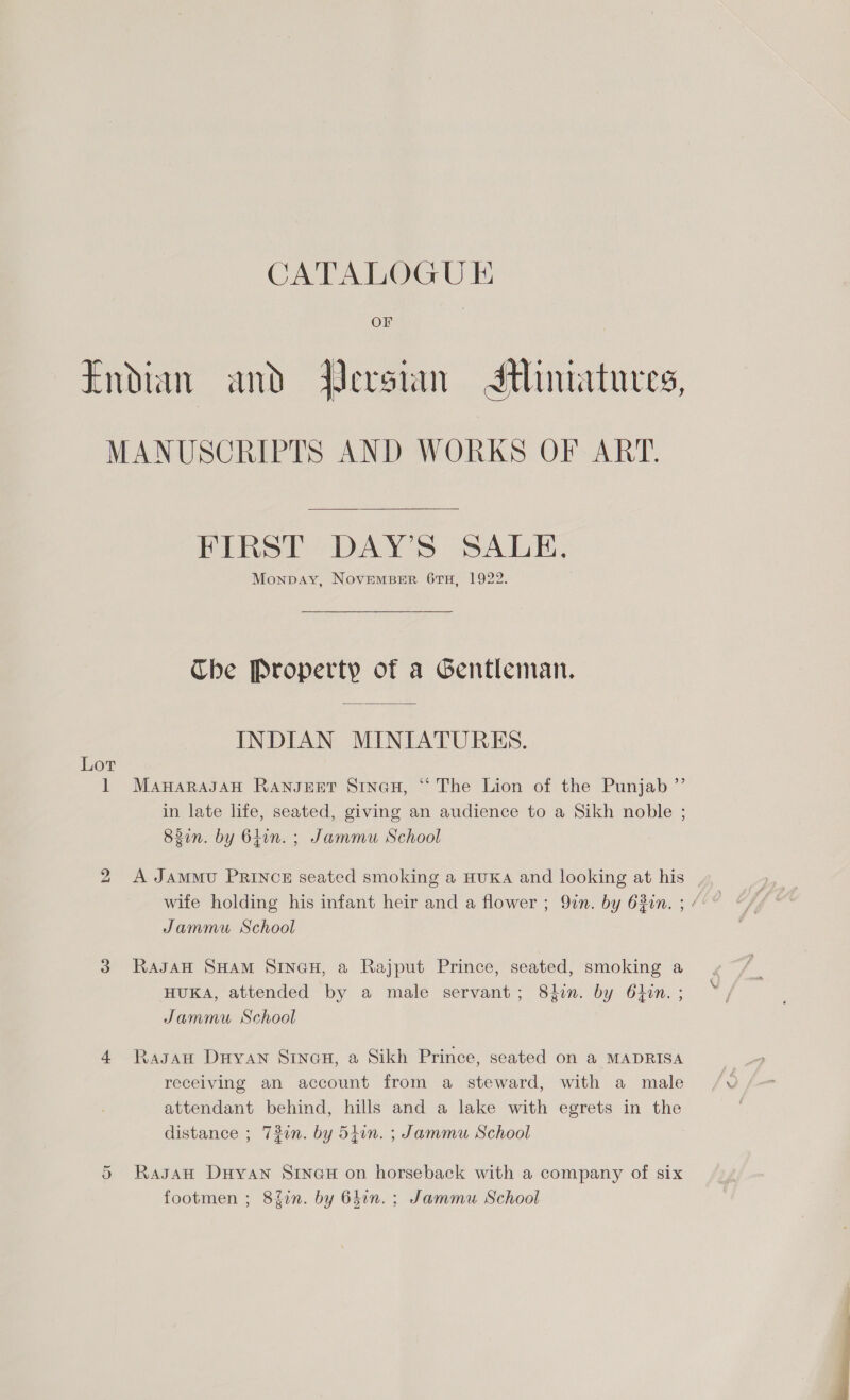 Endian and Qersian Jtimatures, MANUSCRIPTS AND WORKS OF ART. FIRST DAY’S SALE, Monpay, NoveEMBER 67TH, 1922. Che Property of a Gentleman. INDIAN MINIATURES. Lot 1 MawarasAH RaNnJEET Sinau, “ The Lion of the Punjab ”’ in late life, seated, giving an audience to a Sikh noble ; 82in. by 64in. ; Jammu School 2 A JamMvU PRINCE seated smoking a HUKA and looking at his | wife holding his infant heir and a flower ; 9in. by 630n. ; / Jammu School 3 Ragan SHAM SINGH, a Rajput Prince, seated, smoking a HUKA, attended by a male servant; 8in. by 64in. ; Jammu School 4 Ragan Duyan Sinan, a Sikh Prince, seated on a MADRISA receiving an account from a steward, with a male attendant behind, hills and a lake with egrets in the distance ; 730n. by 5iin. ; Jammu School RasgauH Dayan Sine@u on horseback with a company of six footmen ; 8fin. by 640n. ; Jammu School Or