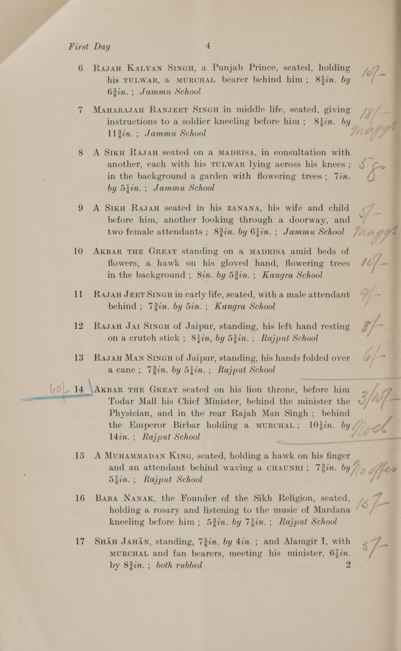 6 Ragan Katyan Sineu, a Punjab Prince, seated, holding , ° ° ‘ {Oo /} .- his TULWAR, &amp; MURCHAL bearer behind him; 84in. by / 63in. ; Jammu School  7 MAHARAJAH RANJEET SINGH in middle life, seated, giving instructions to a soldier kneeling before him; 8in. by ‘~ se 113in. ; Jammu School f 7% 8 A SrkH RaJaH seated on a MADRISA, in consultation with another, each with his TULWAR lying across his knees; in the background a garden with flowering trees; Tin. (J by 5iin. ; Jammu School Sy, ). Q 9 A SixH Ragan seated in his ZANANA, his wife and child before him, another looking through a doorway, and two female attendants ; 8%0n. by 6hon. ; Jammu School /./. pga 10 AKBAR THE GREAT standing on a MADRISA amid beds of flowers, a hawk on his gloved hand, flowering trees / U/- - in the background ; 8in. by 53in.; Kangra School 11 Ragan JEET SINGH in early life, seated, with a male attendant 7 - behind ; 730n. by 5in. ; Kangra School 12 Rasan Jar Sinex of Jaipur, standing, his left hand resting 7 - on a crutch stick ; 8jen, by 5j0n. ; Rajput School ; 13. Ragan MAN SINGH of Jaipur, standing, his hands folded over ¢/&gt; acane; 7Tgin. by 54in.; Rajput School ) 14 rene THE GREAT seated on his lion throne, Bitous him “53 ! a its Todar Mall his Chief Minister, behind the minister the / MK f= Physician, and in the rear Rajah Man Singh; behind the Emperor Birbar holding a murRcHAL; 10}in. by”) #2 l4in.; Rajput School ; . a  15 A MunamMaDAN KIn@, seated, holding a hawk on his finger and an attendant behind waving a CHAUNRI; 7gin. by, » Lew dfin.; Rajput School | 16 Bapa NAnak, the Founder of the Sikh Religion, seated, holding a rosary and listening to the music of Mardana kneeling before him ; 53in. by Thin. ; Rajput School 17 SHAH JAHAN, standing, 78in. by 4in.; and Alamgir I, with 4/7 _ MURCHAL and fan bearers, meeting his minister, 6Zin. ~ by 83in. ; both rubbed 2