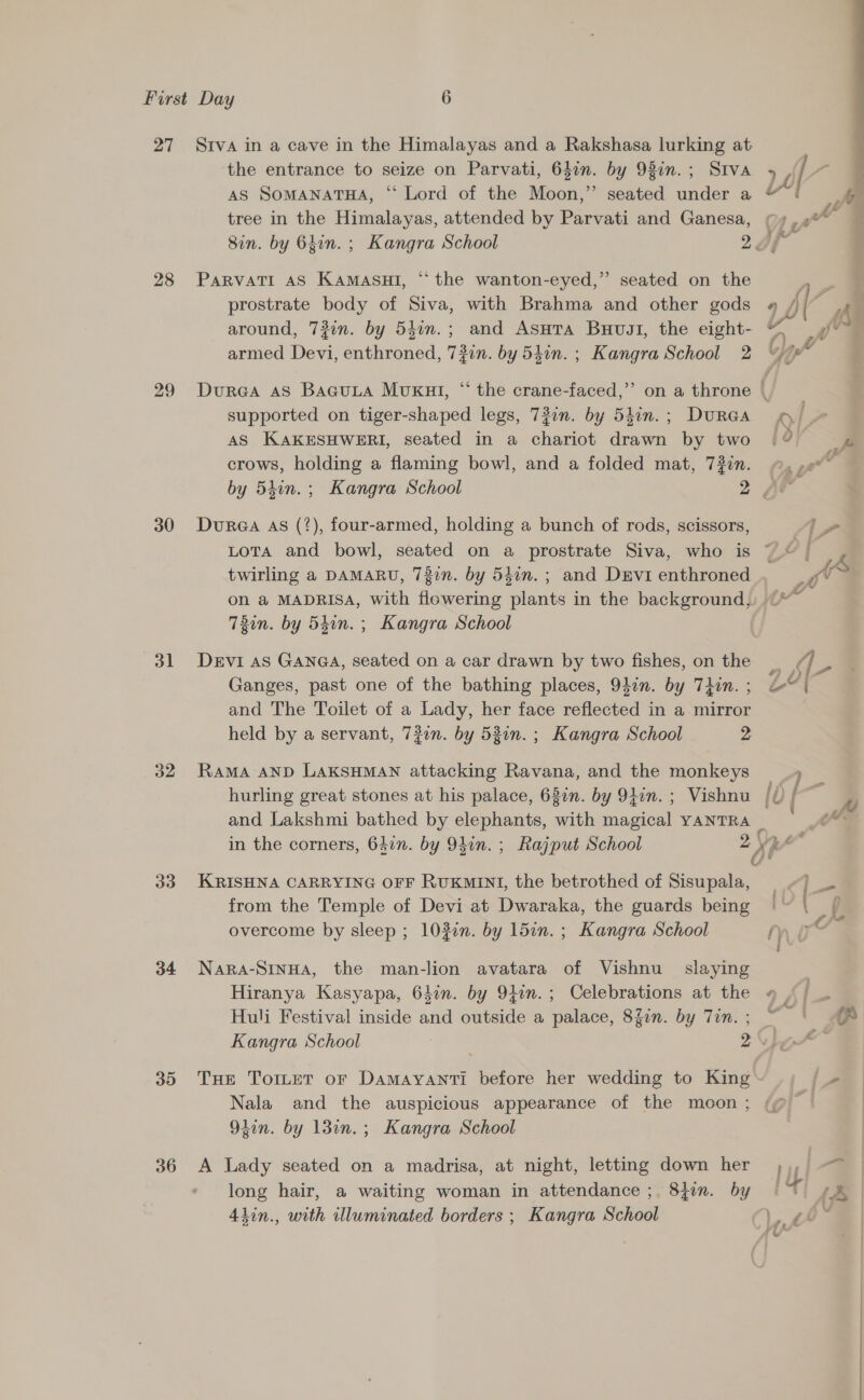 27 28 29 30 31 32 33 34 3D 36 Stva in a cave in the Himalayas and a Rakshasa lurking at the entrance to seize on Parvati, 640n. by 98in.; SIVA AS SoMANATHA, ‘“ Lord of the Moon,” seated under a tree in the Himalayas, attended by Parvati and Ganesa, PaRVATI AS KamaAsuI, “ the wanton-eyed,” seated on the prostrate body of Siva, with Brahma and other gods around, 73in. by 54in.; and Asura Buvgl, the eight- armed Devi, enthroned, 7#in. by 54in. ; Kangra School 2 supported on tiger-shaped legs, 730n. by 5ion.; DuraGa AS KAKESHWERI, seated in a chariot drawn by two crows, holding a flaming bowl, and a folded mat, 7#in. Dure@a As (2), four-armed, holding a bunch of rods, scissors, twirling a DAMARU, 737n. by 540n. ; and Devi enthroned on @ MADRISA, with flowering plants in the background, 7T3in. by 54in. ; Kangra School DEVI AS GANGA, seated on a car drawn by two fishes, on the Ganges, past one of the bathing places, 940n. by Thin. ; and The Toilet of a Lady, her face reflected in a mirror held by a servant, 72on. by 521n. ; Kangra School 2 RaMA AND LAKSHMAN attacking Ravana, and the monkeys KRISHNA CARRYING OFF RUKMINI, the betrothed of Sisupala, from the Temple of Devi at Dwaraka, the guards being overcome by sleep ; 103n. by 15in. ; Kangra School Nara-SINHA, the man-lion avatara of Vishnu slaying Hiranya Kasyapa, 64in. by 9tin.; Celebrations at the Huli Festival inside and outside a palace, 8Zin. by Tin. ; Nala and the auspicious appearance of the moon ; 9tin. by 13in.; Kangra School A Lady seated on a madrisa, at night, letting down her long hair, a waiting woman in attendance; 8jin. by 4lin., with illuminated borders ; Kangra School