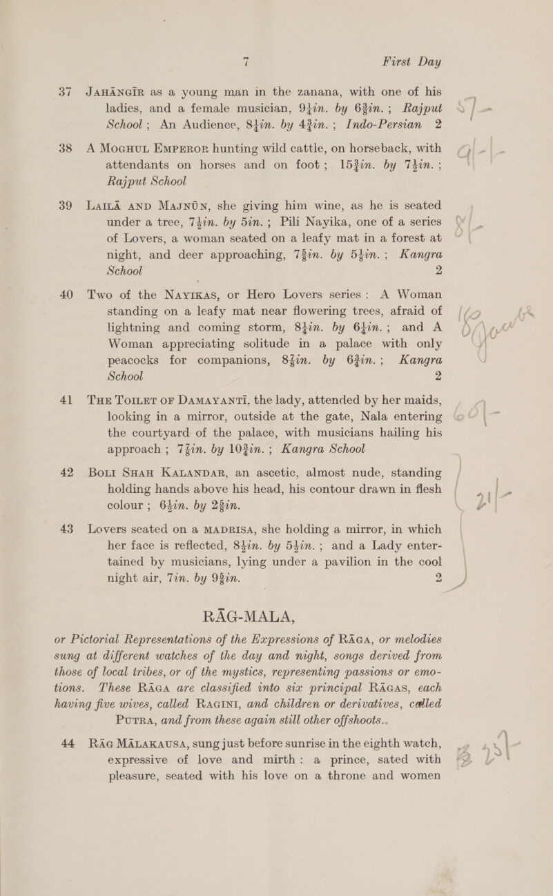 38 39 40 41 42 43 7 First Day JAHANGIR as a young man in the zanana, with one of his ladies, and a female musician, 9jin. by 63in.; Rajput School ; An Audience, 84in. by 43in.; Indo-Persian 2 A Moeuut Emperoe hunting wild cattle, on horseback, with attendants on horses and on foot; 153en. by 7T4on. ; Rajput School LamLA AND Masntn, she giving him wine, as he is seated under a tree, 74in. by 5in.; Pili Nayika, one of a series of Lovers, a woman seated on a leafy mat in a forest at night, and deer approaching, 73in. by 54in.; Kangra School 2 Two of the Nayrkas, or Hero Lovers series: A Woman standing on a leafy mat near flowering trees, afraid of lightning and coming storm, 8}in. by 64im.; and A Woman appreciating solitude in a palace with only peacocks for companions, 8{fin. by 63in.; Kangra School 2 THE TOILET OF DAMAYANTI. the lady, attended by her maids, looking in a mirror, outside at the gate, Nala entering the courtyard of the palace, with musicians hailing his approach ; 7fin. by 103in.; Kangra School Bout SHAH KALANDAR, an ascetic, almost nude, standing holding hands above his head, his contour drawn in flesh colour ; 642n. by 220n. Lovers seated on a MADRISA, she holding a mirror, in which her face is reflected, 84on. by 547n.; and a Lady enter- tained by musicians, lying under a pavilion in the cool RAG-MALA, These Raca are classified into six principal RAGAS, each Putra, and from these again still other offshoots.. expressive of love and mirth: a prince, sated with pleasure, seated with his love on a throne and women 41!